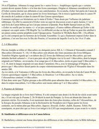 Septante

54 et d’Épiphane. Athanase le range parmi les « autres livres ». Amphiloque signale que « certains
croient devoir ajouter Esther » à la liste des livres canoniques. Origène et Athanase considèrent le livre
d’Esther comme destiné aux débutants et aux catéchumènes. En revanche, Esther fait partie du Canon de
Cyrille de Jérusalem, qui le classe parmi les livres historiques. On le trouve également dans le canon 59
du concile de Laodicée et dans le canon 85 des Canons apostoliques.
Comment expliquer ces hésitations sur le statut d’Esther ? Sans doute par l’influence du judaïsme
rabbinique. En effet la canonicité d’Esther reste un sujet de discussion avant et après Jamnia. C’est le
seul livre du Canon hébreu qu’on n’ait pas retrouvé à Qumrân. Pour Rabbi Samuel (mort en 254),
« Esther ne souille pas les mains » (= n’est pas canonique) ; d’autres rabbins affirment qu’Esther a été
composé «en esprit saint» (TB Megilla 7a). La difficulté est due au fait qu’Esther ne peut être attribué à
un auteur connu comme prophète avant l’époque perse. Toutefois le TB Baba Batra l4b—15a affirme
qu’il a été composé par les hommes de la Grande Assemblée. Ce qui a finalement imposé Esther dans le
judaïsme, c’est son lien avec la fête des Pourim, à l’occasion de laquelle il est lu, les 14 et 15 adar.

2. 1-4 Maccabées

Flavius Josèphe se réfère à I Maccabées en Antiquités juives XII, 6, 1. Clément d’Alexandrie connaît 2
Maccabées (Stromates V, 14). l-4 Maccabées sont absents des listes anciennes des livres bibliques.
Toutefois Origène signale qu’« en dehors des [22 livres des Hébreux] sont les Maccabées, qui sont
intitulés Sarbeth sabaniel » ; il est à peu près sûr qu’Origène vise ici le seul 1 Maccabées, dont la langue
originale est l’hébreu ; en revanche, il ne songe pas à 2-4 Maccabées, écrits en grec (sauf 2 Maccabées 1,
1-2, 18, dont la langue originale est sans doute l’araméen). On a, avec le témoignage d’Origène, la
preuve que 1 Maccabées faisait partie du corpus vétérotestamentaire de l’Église d’Alexandrie dans les
années 200.
Au ive siècle, si le Vaticanus n’offre pas les livres des Maccabées, en revanche la liste du Canon 84 des
Canons apostoliques signale 1-3 Maccabées, le Sinaiticus 1 et 4 Maccabées. Au ve siècle,
l’Alexandrinus contient 1-4 Maccabées.
Il faut donc noter que l’Église grecque a des difficultés pour admettre dans sa totalité l-4 Maccabées. Et,
dans le corpus maccabéen, 3 et 4 Maccabées sont moins admis qu’1 et 2 Maccabées.

3. Psaumes de Salomon

La langue originale de ce livre était l’hébreu. Il a été composé sans doute à la fin du Ier siècle avant notre
ère, s’il est vrai que le Psaume 2, 26-30 décrit la mort de Pompée. Le livre est absent des listes des
premiers siècles. En revanche, il est mentionné dans des listes plus récentes, celles de l’Alexandrinus, de
la Synopse du pseudo-Athanase et de la Stichométrie de Nicéphore (où il figure parmi les livres
contestés, sur le même plan que Maccabées, Sagesse, Siracide, Esther, Judith, Suzanne, Tobit). Par
conséquent, on peut dire que ce livre n’est intégré à la LXX que marginalement, et pas avant le ve siècle.

D. Similitudes et différences avec le Canon hébreu

D. Barthélemy a donné une bonne description des différences et des similitudes entre la Bible hébraïque


 http://www.tradere.org/biblio/lxx/harl-09.htm (4 of 10) [02/03/2003 18:40:03]
 