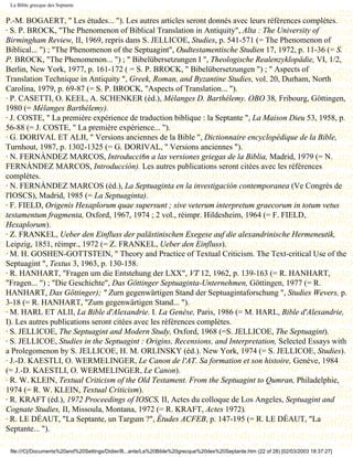 La Bible grecque des Septante


P.-M. BOGAERT, " Les études... "). Les autres articles seront donnés avec leurs références complètes.
· S. P. BROCK, "The Phenomenon of Biblical Translation in Antiquity", Alta : The University of
Birmingham Review, II, 1969, repris dans S. JELLICOE, Studies, p. 541-571 (= The Phenomenon of
Biblical... ") ; "The Phenomenon of the Septuagint", Oudtestamentische Studien 17, 1972, p. 11-36 (= S.
P. BROCK, "The Phenomenon... ") ; " Bibelübersetzungen I ", Theologische Realenzyklopädie, VI, 1/2,
Berlin, New York, 1977, p. 161-172 ( = S. P. BROCK, " Bibelübersetzungen ") ; " Aspects of
Translation Technique in Antiquity ", Greek, Roman, and Byzantine Studies, vol. 20, Durham, North
Carolina, 1979, p. 69-87 (= S. P. BROCK, "Aspects of Translation... ").
· P. CASETTI, O. KEEL, A. SCHENKER (éd.), Mélanges D. Barthélemy. OBO 38, Fribourg, Göttingen,
1980 (= Mélanges Barthélemy).
· J. COSTE, " La première expérience de traduction biblique : la Septante ", La Maison Dieu 53, 1958, p.
56-88 (= J. COSTE, " La première expérience... ").
· G. DORIVAL ET ALII, " Versions anciennes de la Bible ", Dictionnaire encyclopédique de la Bible,
Turnhout, 1987, p. 1302-1325 (= G. DORIVAL, " Versions anciennes ").
· N. FERNÀNDEZ MARCOS, Introducci6n a las versiones griegas de la Biblia, Madrid, 1979 (= N.
FERNÀNDEZ MARCOS, Introducción). Les autres publications seront citées avec les références
complètes.
· N. FERNÀNDEZ MARCOS (éd.), La Septuaginta en la investigación contemporanea (Ve Congrès de
l'IOSCS), Madrid, 1985 (= La Septuaginta).
· F. FIELD, Origenis Hexaplorum quae supersunt ; sive veterum interpretum graecorum in totum vetus
testamentum fragmenta, Oxford, 1967, 1974 ; 2 vol., réimpr. Hildesheim, 1964 (= F. FIELD,
Hexaplorum).
· Z. FRANKEL, Ueber den Einfluss der palästinischen Exegese auf die alexandrinische Hermeneutik,
Leipzig, 1851, réimpr., 1972 (= Z. FRANKEL, Ueber den Einfluss).
· M. H. GOSHEN-GOTTSTEIN, " Theory and Practice of Textual Criticism. The Text-critical Use of the
Septuagint ", Textus 3, 1963, p. 130-158.
· R. HANHART, "Fragen um die Entstehung der LXX", VT 12, 1962, p. 139-163 (= R. HANHART,
"Fragen... ") ; "Die Geschichte", Das Göttinger Septuaginta-Unternehmen, Göttingen, 1977 (= R.
HANHART, Das Göttinger); " Zurn gegenwärtigen Stand der Septuagintaforschung ", Studies Wevers, p.
3-18 (= R. HANHART, "Zum gegenwärtigen Stand... ").
· M. HARL ET ALII, La Bible d'Alexandrie. I. La Genèse, Paris, 1986 (= M. HARL, Bible d'Alexandrie,
I). Les autres publications seront citées avec les références complètes.
· S. JELLICOE, The Septuagint and Modern Study, Oxford, 1968 (=S. JELLICOE, The Septuagint).
· S. JELLICOE, Studies in the Septuagint : Origins, Recensions, and Interpretation, Selected Essays with
a Prolegomenon by S. JELLICOE, H. M. ORLINSKY (éd.). New York, 1974 (= S. JELLICOE, Studies).
· J.-D. KAESTLI, O. WERMELINGER, Le Canon de l'AT. Sa formation et son histoire, Genève, 1984
(= J.-D. KAESTLI, O. WERMELINGER, Le Canon).
· R. W. KLEIN, Textual Criticism of the Old Testament. From the Septuagint to Qumran, Philadelphie,
1974 (= R. W. KLEIN, Textual Criticism).
· R. KRAFT (éd.), 1972 Proceedings of IOSCS, II, Actes du colloque de Los Angeles, Septuagint and
Cognate Studies, II, Missoula, Montana, 1972 (= R. KRAFT, Actes 1972).
· R. LE DÉAUT, "La Septante, un Targum ?", Études ACFEB, p. 147-195 (= R. LE DÉAUT, "La
Septante... ").

 file:///C|/Documents%20and%20Settings/Didier/B...ante/La%20Bible%20grecque%20des%20Septante.htm (22 of 28) [02/03/2003 18:37:27]
 