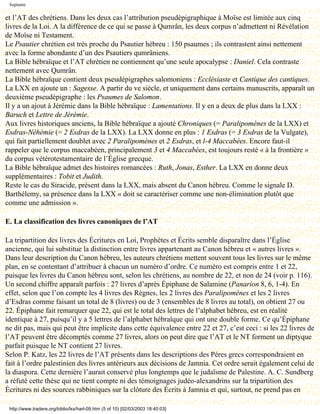 Septante

et l’AT des chrétiens. Dans les deux cas l’attribution pseudépigraphique à Moïse est limitée aux cinq
livres de la Loi. A la différence de ce qui se passe à Qumrân, les deux corpus n’admettent ni Révélation
de Moïse ni Testament.
Le Psautier chrétien est très proche du Psautier hébreu : 150 psaumes ; ils contrastent ainsi nettement
avec la forme abondante d’un des Psautiers qumrâniens.
La Bible hébraïque et l’AT chrétien ne contiennent qu’une seule apocalypse : Daniel. Cela contraste
nettement avec Qumrân.
La Bible hébraïque contient deux pseudépigraphes salomoniens : Ecclésiaste et Cantique des cantiques.
La LXX en ajoute un : Sagesse. A partir du ve siècle, et uniquement dans certains manuscrits, apparaît un
deuxième pseudépigraphe : les Psaumes de Salomon.
Il y a un ajout à Jérémie dans la Bible hébraïque : Lamentations. Il y en a deux de plus dans la LXX :
Baruch et Lettre de Jérémie.
Aux livres historiques anciens, la Bible hébraïque a ajouté Chroniques (= Paralipomènes de la LXX) et
Esdras-Néhémie (= 2 Esdras de la LXX). La LXX donne en plus : 1 Esdras (= 3 Esdras de la Vulgate),
qui fait partiellement doublet avec 2 Paralipomènes et 2 Esdras, et l-4 Maccabées. Encore faut-il
rappeler que le corpus maccabéen, principalement 3 et 4 Maccabées, est toujours resté « à la frontière »
du corpus vétérotestamentaire de l’Église grecque.
La Bible hébraïque admet des histoires romancées : Ruth, Jonas, Esther. La LXX en donne deux
supplémentaires : Tobit et Judith.
Reste le cas du Siracide, présent dans la LXX, mais absent du Canon hébreu. Comme le signale D.
Barthélemy, sa présence dans la LXX « doit se caractériser comme une non-élimination plutôt que
comme une admission ».

E. La classification des livres canoniques de l’AT

La tripartition des livres des Écritures en Loi, Prophètes et Écrits semble disparaître dans l’Église
ancienne, qui lui substitue la distinction entre livres appartenant au Canon hébreu et « autres livres ».
Dans leur description du Canon hébreu, les auteurs chrétiens mettent souvent tous les livres sur le même
plan, en se contentant d’attribuer à chacun un numéro d’ordre. Ce numéro est compris entre 1 et 22,
puisque les livres du Canon hébreu sont, selon les chrétiens, au nombre de 22, et non de 24 (voir p. 116).
Un second chiffre apparaît parfois : 27 livres d’après Épiphane de Salamine (Panarion 8, 6, 1-4). En
effet, selon que l’on compte les 4 livres des Règnes, les 2 livres des Paralipomènes et les 2 livres
d’Esdras comme faisant un total de 8 (livres) ou de 3 (ensembles de 8 livres au total), on obtient 27 ou
22. Épiphane fait remarquer que 22, qui est le total des lettres de l’alphabet hébreu, est en réalité
identique à 27, puisqu’il y a 5 lettres de l’alphabet hébraïque qui ont une double forme. Ce qu’Épiphane
ne dit pas, mais qui peut être implicite dans cette équivalence entre 22 et 27, c’est ceci : si les 22 livres de
l’AT peuvent être décomptés comme 27 livres, alors on peut dire que l’AT et le NT forment un diptyque
parfait puisque le NT contient 27 livres.
Selon P. Katz, les 22 livres de l’AT présents dans les descriptions des Pères grecs correspondraient en
fait à l’ordre palestinien des livres antérieurs aux décisions de Jamnia. Cet ordre serait également celui de
la diaspora. Cette dernière l’aurait conservé plus longtemps que le judaïsme de Palestine. A. C. Sundberg
a réfuté cette thèse qui ne tient compte ni des témoignages judéo-alexandrins sur la tripartition des
Écritures ni des sources rabbiniques sur la clôture des Écrits à Jamnia et qui, surtout, ne prend pas en

 http://www.tradere.org/biblio/lxx/harl-09.htm (5 of 10) [02/03/2003 18:40:03]
 
