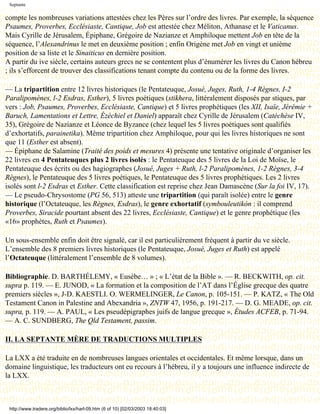 Septante

compte les nombreuses variations attestées chez les Pères sur l’ordre des livres. Par exemple, la séquence
Psaumes, Proverbes, Ecclésiaste, Cantique, Job est attestée chez Méliton, Athanase et le Vaticanus.
Mais Cyrille de Jérusalem, Épiphane, Grégoire de Nazianze et Amphiloque mettent Job en tête de la
séquence, l’Alexandrinus le met en deuxième position ; enfin Origène met Job en vingt et unième
position de sa liste et le Sinaiticus en dernière position.
A partir du ive siècle, certains auteurs grecs ne se contentent plus d’énumérer les livres du Canon hébreu
; ils s’efforcent de trouver des classifications tenant compte du contenu ou de la forme des livres.

— La tripartition entre 12 livres historiques (le Pentateuque, Josué, Juges, Ruth, 1-4 Règnes, I-2
Paralipomènes, l-2 Esdras, Esther), 5 livres poétiques (stikhera, littéralement disposés par stiques, par
vers : Job, Psaumes, Proverbes, Ecclésiaste, Cantique) et 5 livres prophétiques (les XII, Isaïe, Jérémie +
Baruch, Lamentations et Lettre, Ézéchiel et Daniel) apparaît chez Cyrille de Jérusalem (Catéchèse IV,
35), Grégoire de Nazianze et Léonce de Byzance (chez lequel les 5 livres poétiques sont qualifiés
d’exhortatifs, parainetika). Même tripartition chez Amphiloque, pour qui les livres historiques ne sont
que 11 (Esther est absent).
— Épiphane de Salamine (Traité des poids et mesures 4) présente une tentative originale d’organiser les
22 livres en 4 Pentateuques plus 2 livres isolés : le Pentateuque des 5 livres de la Loi de Moïse, le
Pentateuque des écrits ou des hagiographes (Josué, Juges + Ruth, l-2 Paralipomènes, 1-2 Règnes, 3-4
Règnes), le Pentateuque des 5 livres poétiques, le Pentateuque des 5 livres prophétiques. Les 2 livres
isolés sont l-2 Esdras et Esther. Cette classification est reprise chez Jean Damascène (Sur la foi IV, 17).
— Le pseudo-Chrysostome (PG 56, 513) atteste une tripartition (qui paraît isolée) entre le genre
historique (l’Octateuque, les Règnes, Esdras), le genre exhortatif (symbouleutikón : il comprend
Proverbes, Siracide pourtant absent des 22 livres, Ecclésiaste, Cantique) et le genre prophétique (les
«16» prophètes, Ruth et Psaumes).

Un sous-ensemble enfin doit être signalé, car il est particulièrement fréquent à partir du ve siècle.
L’ensemble des 8 premiers livres historiques (le Pentateuque, Josué, Juges et Ruth) est appelé
l’Octateuque (littéralement l’ensemble de 8 volumes).

Bibliographie. D. BARTHÉLEMY, « Eusèbe… » ; « L’état de la Bible ». — R. BECKWITH, op. cit.
supra p. 119. — E. JUNOD, « La formation et la composition de l’AT dans l’Église grecque des quatre
premiers siècles », J-D. KAESTLI. O. WERMELINGER, Le Canon, p. 105-151. — P. KATZ, « The Old
Testament Canon in Palestine and Abexandria », ZNTW 47, 1956, p. 191-217. — D. G. MEADE, op. cit.
supra, p. 119. — A. PAUL, « Les pseudépigraphes juifs de langue grecque », Études ACFEB, p. 71-94.
— A. C. SUNDBERG, The Qld Testament, passim.

II. LA SEPTANTE MÈRE DE TRADUCTIONS MULTIPLES

La LXX a été traduite en de nombreuses langues orientales et occidentales. Et même lorsque, dans un
domaine linguistique, les traducteurs ont eu recours à l’hébreu, il y a toujours une influence indirecte de
la LXX.



 http://www.tradere.org/biblio/lxx/harl-09.htm (6 of 10) [02/03/2003 18:40:03]
 