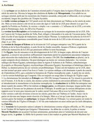 Septante

A. En Orient

1. Le syriaque est un dialecte de l’araméen oriental parlé à l’origine dans la région d’Édesse dès le Ier
siècle de notre ère. Devenu la langue des chrétiens de Syrie et de Mésopotamie, il se subdivise en
syriaque oriental, parlé par les nestoriens des Empires sassanide, omeyyade et abbasside, et en syriaque
occidental, langue des jacobites de l’Empire byzantin.
La vieille version syriaque de l’AT paraît avoir été faite directement sur l’hébreu au Ier siècle de notre
ère. Mais ce texte ancien a été révisé au cours des âges à l’aide de la LXX pour aboutir à ce que l’on
appelle la Peshitta ou Peshitto, la version « simple » ou « courante ». L’influence de la LXX y est nette
pour le Pentateuque, Isaïe, les XII et les Psaumes.
La version Syro-Hexaplaire est la traduction en syriaque de la recension origénienne de la LXX. Elle
est l’oeuvre de l’évêque jacobite de Tella, Paul, réfugié à Alexandrie à la suite de l’invasion perse. Paul
était à la tête d’une équipe de traducteurs, dont le diacre Thomas. La traduction fut achevée en 616-617.
Elle possède une importance considérable pour l’étude du texte de la LXX et des révisions juives (voir
chap. iv, p. 136).
La version de Jacques d’Edesse est la révision de l’AT syriaque entreprise vers 705 à partir de la
Peshitta et de la Syro-Hexaplaire, à seule fin de les fondre ensemble. Jacques d’Édesse a également
utilisé des manuscrits de la LXX qui paraissent refléter le texte bucianique.
2. En Égypte, lieu de naissance et de développement de la LXX, la langue copte, dérivée de l’ancien
égyptien, a conservé une position suffisamment importante parmi les populations paysannes indigènes
pour nécessiter des traductions de la Bible dans les années 150-200. Des traductions au pluriel, car le
copte comporte divers dialectes. On peut distinguer au moins six versions dialectales : les versions
saïdique (de Haute-Égypte), achmimique (dans la région d’Achmim et de Thèbes), subachmimique
(Lycopolis en Moyenne-Égypte), oxyrhynchique (Moyenne-Égypte), fayoumique et bohaïrique (dans le
Delta). La datation précise de ces versions est problématique. Toutes ont été traduites sur la LXX, dans
un état textuel qui peut varier d’un livre à l’autre. La version saïdique a été dominante à partir du concile
de Chalcédoine (451), qui a entraîné la formation de l’Église monophysite copte. A partir du xie siècle,
c’est la version bohaïrique qui l’emporte. Elle est toujours en usage dans la liturgie de l’Église copte.
3. Le christianisme fut introduit en Éthiopie vers 320-330, lorsque Frumence de Tyr réussit à convertir le
roi d’Axoum. A la fin du ve siècle, des moines syriens réalisèrent la conversion définitive de l’Éthiopie
et introduisirent le monachisme et la doctrine monophysite. La traduction de la Bible fut entreprise sans
doute à partir des années 500 et fut réalisée en langue guèze, ou éthiopien classique, langue parlée dans
le royaume d’Axoum sur les plateaux du nord de l’Éthiopie. Il semble que la version éthiopienne ait des
rapports avec le texte grec transmis par le codex oncial Vaticanus (B) et avec la LXX hexaplaire.
Cette version a subi des révisions à travers les siècles, peut-être sur l’hébreu et l’arabe. Assez vite le
guèze est devenu une langue morte réservée à la liturgie. Mais ce n’est qu’à une date récente que la
version guèze fut traduite en amharique, la langue officielle de l’Éthiopie. La version guèze est restée la
version officielle de l’Église d’Éthiopie. L’AT de cette traduction est aussi utilisé par les Juifs éthiopiens,
les Falashas.
4. L’Arménie fut la première nation à adopter le christianisme comme religion officielle, en 301, lorsque
le roi Tiridate III fut baptisé par Grégoire l’llluminateur. Au début du ve siècle, le prêtre et moine
Mesrob Machtotz mit au point l’écriture arménienne, permettant ainsi à l’arménien de devenir une
langue écrite, le grabar. La Bible fut le premier texte à être traduit en grabar par Mesrob Machtotz lui-

 http://www.tradere.org/biblio/lxx/harl-09.htm (7 of 10) [02/03/2003 18:40:03]
 