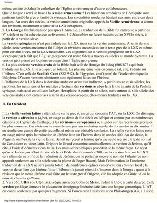 Septante

même, assisté de Sahak le catholicos de l’Église arménienne et d’autres collaborateurs.
Quelle langue a servi de base à la version arménienne ? Les historiens arméniens de l’Antiquité sont
partisans tantôt du grec et tantôt du syriaque. Les spécialistes modernes hésitent eux aussi entre ces deux
langues. Au cours des siècles, la version arménienne originelle, appelée la Vieille Arménienne, a connu
des révisions, notamment à partir de la LXX hexaplaire.
5. La Géorgie fut christianisée peu après l’Arménie. La traduction de la Bible fut entreprise à partir du
V’ siècle et ne fut achevée que tardivement, 1-2 Maccabées ne furent traduits qu’au XVIIIe siècle, à
partir de la version slave.
La version géorgienne n’est pas traduite sur la LXX, mais sur la version arménienne. A partir du viie
siècle, cette version ancienne a fait l’objet de révisions successives sur le texte grec de la LXX et même,
pour certains livres, sur la LXX hexaplaire. Cet alignement de la version géorgienne sur la LXX
s’explique par le fait que l’Église géorgienne est restée fidèle à travers les siècles au monde byzantin. La
version géorgienne est toujours en usage dans l’Église géorgienne.
6. La plus ancienne version arabe de la Bible était celle de Hunayn ibn Ishaq (808-873), qui était
traduite sur la LXX. Elle a disparu en totalité. La plus ancienne version connue est, elle, traduite sur
l’hébreu. C’est celle de Saadiah Gaon (882-942), Juif égyptien, chef (gaon) de l’école rabbinique de
Babylone. D’autres versions ultérieures sont également faites sur l’hébreu.
L’influence de la LXX dans le domaine arabe est avant tout indirecte. A partir des xe et xie siècles, les
jacobites, les nestoriens et les melkites effectuent des versions arabes de la Bible à partir de la Peshitta
syriaque, mais aussi en utilisant la Syro-Hexaplaire. A partir du xe siècle, mais surtout du xiiie siècle, des
versions arabes sont entreprises à partir des versions coptes, elles-mêmes traduites sur la LXX.

B. En Occident

I. La vieille version latine a été traduite sur le grec et, en ce qui concerne l’AT, sur la LXX. On distingue
la version « africaine » (Afra), en usage au début du iiie siècle en Afrique et connue par les nombreuses
citations de Cyprien de Carthage, et les révisions « européennes », alignées sur les recensions grecques
les plus correctes. Ces révisions se caractérisent par leur évolution rapide, de dix années en dix années. Il
en résulte une grande diversité textuelle, et même une véritable confusion. La vieille version latine reste
en usage même après la traduction de Jérôme faite sur l’hébreu dans les années 400. Au vie siècle, la
Règle du maître cite la vieille latine, Benoît ne recourt à Jérôme qu’à une seule reprise ; le texte normal
de Cassiodore est vieux latin. Grégoire le Grand contamine continuellement la version de Jérôme, qu’il
cite, à l’aide d’éléments vieux latins. Les manuscrits bibliques procèdent de la même façon. Ce n’est
qu’avec Isidore, au début du viie siècle, et Bède, dans les années 700, que la version faite sur la LXX
sera éliminée au profit de la traduction de Jérôme, qui ne porte pas encore le nom de Vulgate (ce nom
apparaît seulement au xiiie siècle sous la plume de Roger Bacon). Mais l’élimination de l’ancienne
traduction de la LXX ne sera jamais totale : de nombreuses églises conservent leur Psautier local ; la
version de ce livre que Jérôme fit sur l’hébreu n’a jamais réussi à s’imposer dans la liturgie ; quant à la
révision que le même Jérôme avait faite sur le texte grec d’Origène, elle fut adoptée en Gaule : d’où le
nom de Psautier gallican.
2. Vers 350, Ulfila (ou Ulphilas), évêque arien des Goths de Mésie, traduit la Bible à partir du grec. Cette
version gothique demeure le plus ancien témoignage littéraire daté dans une langue germanique. L’AT
est connu seulement par quelques fragments. Si l’on en croit l’historien arien Philostorge (GCS, J. Bidez,

 http://www.tradere.org/biblio/lxx/harl-09.htm (8 of 10) [02/03/2003 18:40:03]
 