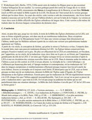 Septante

F. Winkelmann [éd.], Berlin, 1972), Ulfila aurait omis de traduire les Règnes pour ne pas accentuer
l’ardeur belliqueuse de ses ouailles. La version gothique paraît être sortie de l’usage dès le ve siècle.
3. Cyrille (mort en 869), missionnaire des Slaves et évangélisateur de la Moravie, et son frère Méthode
(mort en 885) ont traduit la Bible à partir de la LXX. On discute de l’état textuel de la version grecque
utilisée par les deux frères. Au cours des siècles, cette version a subi des remaniements ; des livres furent
traduits à nouveau soit sur la LXX, soit sur l’hébreu (Esther), soit sur le latin de la Vulgate. La version en
vieux slave reste la Bible officielle des Églises orthodoxes de langue slave. Cette version a elle-même été
traduite dans les diverses langues vernaculaires du domaine slave.

C. Conclusion

Ainsi, on peut dire que, jusqu’au viie siècle, le texte de la Bible des Églises chrétiennes est la LXX, soit
sous sa forme originelle grecque, soit dans une de ses nombreuses traductions. Deux exceptions
seulement : la Syrie et la Mésopotamie lisent l’AT dans une version syriaque faite directement sur
l’hébreu, tandis que les Melkites utilisent à partir du ive siècle une version syro-palestinienne traduite
également sur l’hébreu.
A partir du viie siècle, la conception de Jérôme, qui prône le retour à l’hebraica veritas, l’emporte dans
le monde latin, mais sans pouvoir totalement éliminer la LXX : les Églises latines conservent leurs
antiques Psautiers traduits sur le grec. De plus cet effacement de la LXX est contrebalancé, en Occident,
par l’apparition, au ixe siècle, de la traduction vieux slave faite sur le grec et, en Orient, par l’importance
grandissante du rôle de la LXX. C’est ainsi que l’Eglise syriaque révise sa version ancienne d’après la
LXX et met en circulation des versions nouvelles faites sur la LXX. Dans le domaine arabe lui-même, où
l’hébreu a joué un rôle central, la LXX n’est pas absente. Le triomphe de la « vérité hébraïque » ne
s’affirmera que beaucoup plus tard, à l’époque moderne et contemporaine, où les traducteurs de l’AT
dans les langues européennes et méditerranéennes effectuent presque toujours leur travail à partir du
texte hébreu. Encore ce triomphe est-il toujours resté limité. D’abord parce que la LXX, sous sa forme
grecque ou dans une de ses traductions, demeure la Bible de l’Église copte d’Égypte, de l’Église
éthiopienne et des Églises orthodoxes. Ensuite parce que les traducteurs du TM ont régulièrement recours
à la LXX chaque fois que l’hébreu apparaît incompréhensible. Tant il est vrai qu’on ne peut se passer de
cette « traduction mère » que reste la LXX. Il n’est pas jusqu’au judaïsme lui-même qui ne soit
partiellement dans une situation identique : la Bible des Juifs falashas n’est-elle pas l’AT de la LXX sous
sa forme guèze ?

Bibliographie. G. DORIVAL ET ALII, « Versions anciennes… » — S. P. BROCK,
« Bibelübersetzungen ». — C. ESTIN, « Les traductions du Psautier », J. FONTAINE, C. PIETRI, Le
Monde latin antique et la Bible, Paris, 1985, p. 67-88. — J. GRIBOMONT, « Les plus anciennes
traductions latines », ibid., p. 43-65. — S. JELLICOE, The Septuagint, p. 243-268. — P.
PETITMENGIN, « Les plus anciens manuscrits de la Bible latine », J. FONTAINE, C. PIETRI, op. cit.,
p. 89-127. — O. WERMELINGER, « Le Canon des Latins au temps de Jérôme et d’Augustin », J-D.
KAESTLI, O. WERMELINGER, Le Canon de l’AT, p. 153-210.


                                             Dernière modification le 12 janvier 2000

 http://www.tradere.org/biblio/lxx/harl-09.htm (9 of 10) [02/03/2003 18:40:03]
 