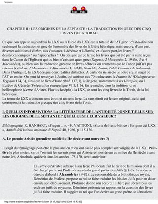 Septante




   CHAPITRE II : LES ORIGINES DE LA SEPTANTE : LA TRADUCTION EN GREC DES CINQ
                                LIVRES DE LA TORAH

Ce que l'on appelle aujourd'hui la LXX ou la Bible des LXX est la totalité de l'AT grec : c'est-à-dire non
seulement la traduction en grec de l'ensemble des livres de la Bible hébraïque, mais encore, d'une part,
diverses additions à Esther, aux Psaumes, à Jérémie et à Daniel, et, d'autre part, les livres "
deutérocanoniques " ou " apocryphes ". On désigne par ce terme les livres qui ont été par la suite reçus
dans le Canon de l'Église et qui ou bien n'existent qu'en grec (Sagesse, 2 Maccabées 2, 19-fin, 3 et 4
Maccabées), ou bien sont la traduction grecque de livres hébreux ou araméens que le Canon juif n'a pas
retenus (I Esdras, 1 Maccabées, 2 Maccabées 1, 1-2,18, Siracide, Judith, Tobit, Psaumes de Salomon).
Dans l'Antiquité, la LXX désigne deux réalités distinctes. A partir du iie siècle de notre ère, il s'agit de
l'AT en entier. On peut ici renvoyer à Justin, qui attribue aux 70 traducteurs le Psaume 81 (Dialogue avec
Tryphon 124, 3), ainsi que le livre d'Isaïe (ibid. 137, 3), à Origène, notamment à ses Hexaples, ou à
Eusèbe de Césarée (Préparation évangélique VIII, 1, 6). En revanche, dans la tradition juive
hellénophone (Lettre d'Aristée, Flavius Josèphe), la LXX, ce sont les cinq livres de la Torah, de la loi
hébraïque.
Le terme de LXX a donc un sens étroit et un sens large. Le sens étroit est le sens originel, celui qui
correspond à la traduction grecque des cinq livres de la Torah.

I. QUELLES INFORMATIONS LA LITTÉRATURE DE L'ANTIQUITÉ DONNE-T-ELLE SUR
LES ORIGINES DE LA SEPTANTE ? QUELLE EST LEUR VALEUR ?

Bibliographie. R. HANHART, «Fragen ... ». - F. VATTIONI, «Storia del testo biblico : l'origine dei LXX
», Annali dell'Istituto orientale di Napoli 40, 1980, p. 115-130.

A. Le pseudo-Aristée (première moitié du IIe siècle avant notre ère ?)

Il s'agit du témoignage peut-être le plus ancien et en tout cas le plus complet sur l'origine de la LXX. Peut-
être le plus ancien, car, si l'on suit les savants pour qui Aristée est postérieur au milieu du IIe siècle avant
notre ère, Aristobule, qui écrit dans les années 175-170, serait antérieur.

                             La Lettre qu'Aristée adresse à son frère Philocrate fait le récit de la mission dont il a
                             été chargé par le roi Ptolémée auprès du grand prêtre des Juifs (§ 1-8). La scène se
                             déroule d'abord à Alexandrie (§ 9-82). Le responsable de la bibliothèque royale,
                             Démétrios de Phalère, propose au roi de faire traduire les lois des Juifs pour en doter
                             ensuite son établissement. Ptolémée donne son accord. Il libère par décret tous les
                             esclaves juifs du royaume. Démétrios présente un rapport sur la question des livres
                             juifs à faire traduire. Il suggère au roi que l'on écrive au grand prêtre de Jérusalem

 http://www.tradere.org/biblio/lxx/harl-02.htm (1 of 29) [10/09/2003 19:43:33]
 