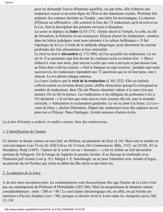 Septante

                             pour lui demander l'envoi d'hommes qualifiés, six par tribu, afin d'obtenir une
                             traduction exacte et un texte digne de l'État et des intentions royales. Ptolémée fait
                             préparer des cadeaux destinés au Temple ; une lettre les accompagne. La réponse
                             d'Éléazar est affirmative ; elle contient la liste des 72 traducteurs qu'il enverra avec
                             la Loi. Suit la description des présents envoyés à Jérusalem.
                             La scène se déplace en Judée (§ 83-171). Aristée décrit le Temple, le culte, la cité
                             de Jérusalem, la Palestine et ses ressources. Éléazar choisit les traducteurs, «maîtres
                             dans les lettres judaïques, mais aussi adonnés à la culture hellénique ». Il fait
                             l'apologie de la Loi, à l'aide de la méthode allégorique, pour démontrer les raisons
                             profondes des lois alimentaires et leur rationalité.
                             Le récit revient à Alexandrie (§ 172-300), où l'on accueille les traducteurs. Le roi
                             est là. Il se prosterne sept fois devant les rouleaux écrits en lettres d'or : « Merci
                             d'abord à vous mes amis, plus encore à celui qui vous a envoyés et par-dessus tout
                             au Dieu dont voilà les oracles. » Suit le banquet en sept sessions : pendant sept nuits
                             successives, les traducteurs répondent aux 72 questions que le roi leur pose, une à
                             chacun. Le roi admire chaque réponse.
                             La Lettre s'achève par le récit de la traduction (§ 301-322). Elle est réalisée
                             collectivement en soixante-douze jours, chiffre miraculeux puisqu'il correspond au
                             nombre de traducteurs, dans l'île (de Pharos sûrement, même si le nom n'est pas
                             donné). On en fait la lecture. Les traducteurs et les délégués du politeuma (voir p.
                             35) déclarent : « Il est bon que cette oeuvre reste comme elle est, sans la moindre
                             retouche. » Admiration et exclamation générales. Le roi se joint à la liesse. La Loi «
                             vient de Dieu », déclare Démétrios. Départ des traducteurs avec des cadeaux du roi
                             pour eux et Éléazar. Dans l'épilogue, Aristée annonce d'autres écrits.

La Lettre d'Aristée a soulevé, et soulève encore, bien des controverses.

1. L'identification de l'auteur

Ce dernier se donne comme un non-Juif, un Hellène, un adorateur de Zeus (§ 16). Mais tout le monde en
convient depuis Luis Vives (In XXII Libros De Civitate Dei Commentaria, Bâle, 1522, sur XVIII, 42) et
Humphrey Hody (1685) : l'auteur de la Lettre est un « faussaire » ; c'est en réalité un Juif alexandrin
partisan de l'allégorie. De là l'usage de l'appeler le pseudo-Aristée. Il ne faut pas le confondre avec
l'historien juif Aristée (voir p. 91). Malgré J. E. Stambaugh, on ne peut l'identifier avec Aristée d'Argos,
un partisan du roi Pyrrhus qui vécut au début du IIIe siècle avant notre ère.

2. La datation de la lettre

A de très rares exceptions près, les commentateurs sont d'accord pour dire que l'auteur de la Lettre n'est
pas un contemporain de Ptolémée II Philadelphe (285-246). Mais les propositions de datation varient
considérablement : entre - 200 et + 80 ! Le seul repère chronologique sûr, en effet, est qu'Aristée est
antérieur à Flavius Josèphe (vers + 90), puisque ce dernier récrit la Lettre dans les Antiquités juives XII,
12-118.

 http://www.tradere.org/biblio/lxx/harl-02.htm (2 of 29) [10/09/2003 19:43:33]
 