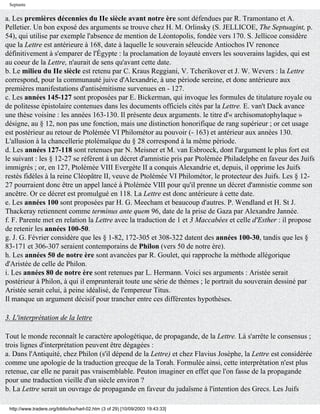 Septante


a. Les premières décennies du IIe siècle avant notre ère sont défendues par R. Tramontano et A.
Pelletier. Un bon exposé des arguments se trouve chez H. M. Orlinsky (S. JELLICOE, The Septuagint, p.
54), qui utilise par exemple l'absence de mention de Léontopolis, fondée vers 170. S. Jellicoe considère
que la Lettre est antérieure à 168, date à laquelle le souverain séleucide Antiochos IV renonce
définitivement à s'emparer de l'Égypte : la proclamation de loyauté envers les souverains lagides, qui est
au coeur de la Lettre, n'aurait de sens qu'avant cette date.
b. Le milieu du IIe siècle est retenu par C. Kraus Reggiani, V. Tcherikover et J. W. Wevers : la Lettre
correspond, pour la communauté juive d'Alexandrie, à une période sereine, et donc antérieure aux
premières manifestations d'antisémitisme survenues en - 127.
c. Les années 145-127 sont proposées par E. Bickerman, qui invoque les formules de titulature royale ou
de politesse épistolaire contenues dans les documents officiels cités par la Lettre. E. van't Dack avance
une thèse voisine : les années 163-130. Il présente deux arguments. le titre d'« archisomatophylaque »
désigne, au § 12, non pas une fonction, mais une distinction honorifique de rang supérieur ; or cet usage
est postérieur au retour de Ptolémée VI Philométor au pouvoir (- 163) et antérieur aux années 130.
L'allusion à la chancellerie ptolémaïque du § 28 correspond à la même période.
d. Les années 127-118 sont retenues par N. Meisner et M. van Esbroeck, dont l'argument le plus fort est
le suivant : les § 12-27 se réfèrent à un décret d'amnistie pris par Ptolémée Philadelphe en faveur des Juifs
immigrés ; or, en 127, Ptolémée VIII Evergète II a conquis Alexandrie et, depuis, il opprime les Juifs
restés fidèles à la reine Cléopâtre II, veuve de Ptolémée VI Philométor, le protecteur des Juifs. Les § 12-
27 pourraient donc être un appel lancé à Ptolémée VIII pour qu'il prenne un décret d'amnistie comme son
ancêtre. Or ce décret est promulgué en 118. La Lettre est donc antérieure à cette date.
e. Les années 100 sont proposées par H. G. Meecham et beaucoup d'autres. P. Wendland et H. St J.
Thackeray retiennent comme terminus ante quem 96, date de la prise de Gaza par Alexandre Jannée.
f. F. Parente met en relation la Lettre avec la traduction de 1 et 3 Maccabées et celle d'Esther : il propose
de retenir les années 100-50.
g. J. G. Février considère que les § 1-82, 172-305 et 308-322 datent des années 100-30, tandis que les §
83-171 et 306-307 seraient contemporains de Philon (vers 50 de notre ère).
h. Les années 50 de notre ère sont avancées par R. Goulet, qui rapproche la méthode allégorique
d'Aristée de celle de Philon.
i. Les années 80 de notre ère sont retenues par L. Hermann. Voici ses arguments : Aristée serait
postérieur à Philon, à qui il emprunterait toute une série de thèmes ; le portrait du souverain dessiné par
Aristée serait celui, à peine idéalisé, de l'empereur Titus.
Il manque un argument décisif pour trancher entre ces différentes hypothèses.

3. L'interprétation de la lettre

Tout le monde reconnaît le caractère apologétique, de propagande, de la Lettre. Là s'arrête le consensus ;
trois lignes d'interprétation peuvent être dégagées :
a. Dans l'Antiquité, chez Philon (s'il dépend de la Lettre) et chez Flavius Josèphe, la Lettre est considérée
comme une apologie de la traduction grecque de la Torah. Formulée ainsi, cette interprétation n'est plus
retenue, car elle ne parait pas vraisemblable. Peuton imaginer en effet que l'on fasse de la propagande
pour une traduction vieille d'un siècle environ ?
b. La Lettre serait un ouvrage de propagande en faveur du judaïsme à l'intention des Grecs. Les Juifs

 http://www.tradere.org/biblio/lxx/harl-02.htm (3 of 29) [10/09/2003 19:43:33]
 