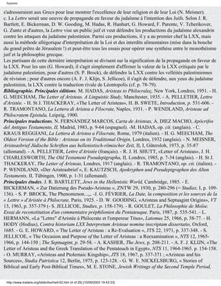 Septante

s'adresseraient aux Grecs pour leur montrer l'excellence de leur religion et de leur Loi (N. Meisner).
c. La Lettre serait une oeuvre de propagande en faveur du judaïsme à l'intention des Juifs. Selon J. R.
Bartlett, E. Bickerman, D. W. Gooding, M. Hadas, R. Hanhart, G. Howard, F. Parente, V. Tcherikover,
G. Zuntz et d'autres, la Lettre vise un public juif et veut défendre les productions du judaïsme alexandrin
contre les attaques du judaïsme palestinien. Parmi ces productions, il y a au premier chef la LXX, mais
aussi la méthode allégorique d'interprétation de la Loi et des interdits alimentaires (mise dans la bouche
du grand prêtre de Jérusalem !) et peut-être tous les essais pour opérer une synthèse entre le monothéisme
juif et la philosophie grecque.
Les partisans de cette dernière interprétation se divisent sur la signification de la propagande en faveur de
la LXX. Pour les uns (G. Howard), il s'agit simplement d'affirmer la valeur de la LXX critiquée par le
judaïsme palestinien, pour d'autres (S. P. Brock), de défendre la LXX contre les velléités palestiniennes
de révision ; pour d'autres encore (A. F. J. Klijn, S. Jellicoe), il s'agit de défendre, aux yeux du judaïsme
palestinien, la LXX contre la traduction rivale de Léontopolis (cf. p. 78-79).
Bibliographie. Principales éditions. M. HADAS, Aristeas to Philocraleç, New York, Londres, 1951. - H.
G. MEECHAM, The Letter of Aristeas. A Linguistic Study, Manchester, 1935. - A. PELLETIER, Lettre
d'Aristée. - H. St J. THACKERAY, «The Letter of Aristeas», H. B. SWETE, Introduction, p. 531-606. -
R. TRAMONTANO, La Lettera di Aristea a Filocrate, Naples, 1931. - P. WENDLAND, Aristeae ad
Philocratem Epistula, Leipzig, 1900.
Principales traductions. N. FERNÀNDEZ MARCOS, Carta de Aristeas, A. DIEZ MACHO, Apócrifos
del Antiguo Testamento, II, Madrid, 1983, p. 9-64 (espagnol). -M. HADAS, op. cit. (anglais). - C.
KRAUS REGGIANI, La Lettera di Aristea a Filocrate, Rome, 1979 (italien). - H. G. MEECHAM, The
Oldest Version of the Bible : Aristeas on its Traditional Origin, Londres, 1932 (anglais). - N. MEISNER,
Aristeasbrief Jüdische Schriften aus hellenistisch-römischer Zeit, II, I, Gütersloh, 1973, p. 35-87
(allemand). - A. PELLETIER, Lettre d'Aristée (français). - R. J. H. SHUTT, «Letter of Aristeas», J. H.
CHARLESWORTH, The Old Testament Pseudepigrapha, II, Londres, 1985, p. 7-34 (anglais). - H. St J.
THACKERAY, The Letter of Aristeas, Londres, 1917 (anglais). - R. TRAMONTANO, op. cit. (italien). -
P. WENDLAND, «Der Aristeasbrief », E. KAUTZSCH, Apokryphen und Pseudepigraphen des AIten
Testaments, II, Tübingen, 1900, p. 1-31 (allemand).
Principales études. J. R. BARTLETT, Jews in the Hellenistic World, Cambridge, 1985. - E.
BICKERMAN, « Zur Datierung des Pseudo-Aristeas », ZNTW 29, 1930, p. 280-296 (= Studies, I, p. 109-
136). - S. P. BROCK, The Phenomenon...,,. -J. G. FÉVRIER, La Date, la composition et les sources de la
« Lettre » d'Aristée à Philocrate, Paris, 1925. - D. W. GOODING, «Aristeas and Septuagint Origins», VT
13, 1963, p. 357-379 (- S. JELLICOE, Studies, p. 158-179). - R. GOULET, La Philosophie de Moïse.
Essai de reconstitution d'un commentaire préphilonien du Pentateuque, Paris, 1987, p. 535-541. - L.
HERMANN, «La "Lettre" d'Aristée à Philocrate et l'empereur Titus», Latomus 25, 1966, p, 58-77. - H.
HODY (Hodius), Contra historiam LXX Interpretum Aristeae nomine inscriptam dissertatio, Oxford,
1685. - G. E. HOWARD, « The Letter of Aristeas : a Re-Evaluation », JTS 22, 1971, p. 337-348. - S.
JELLICOE, « The Occasion and Purpose of the Letter of Aristeas : a Reexamination », NTS 12, 1965-
1966, p. 144-150 ; The Septuagint, p. 29-58. - A. KASHER, The Jews, p. 208-211. - A. F. J. KLIJN, «The
Letter of Aristeas and the Greek Translation of the Pentateuch in Egypt», NTS 11, 1964-1965. p. 154-158.
- O. MURRAY, «Aristeas and Ptolemaic Kingship», JTS 18, 1967, p. 337-371 ; «Aristeas and his
Sources», Studia Patristica 12, Berlin, 1975, p. 123-128. - G. W. E. NICKELSBURG, « Stories of
Biblical and Early Post-Biblical Times», M. E. STONE, Jewish Writings of the Second Temple Period,


 http://www.tradere.org/biblio/lxx/harl-02.htm (4 of 29) [10/09/2003 19:43:33]
 