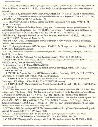 La Bible grecque des Septante


· J. A. L. LEE, A Lexical Study of the Septuagint Version of the Pentateuch, diss., Cambridge, 1970, éd.
Chico, Californie, 1983 (= J. A. L. LEE, Lexical Study). Les articles seront cités avec leurs références
complètes.
· B. M. METZGER, Manuscripts of the Greek Bible, Oxford, 1981 (= B. M. METZGER, Manuscripts).
· O. MUNNICH, " Contribution à l'étude de la première révision de la Septante ", ANRW 2, 20, 1, 1987,
p. 190-220 (= O. MUNNICH, " Contribution... ").
· H. M. ORLINSKY, Essays in Biblical Culture and Bible Translation, New York, 1974 (= H. M.
ORLINSKY, Essays).
· C. PERROT, La Lecture de la Bible dans la synagogue. Les anciennes lectures palestiniennes du
shabbat et des fêtes, Hildesheim, 1973 (= C. PERROT, La Lecture) : " La lecture de la Bible dans la
diaspora hellénistique ", Études ACFEB, p. 109-132 (= C. PERROT, " La lecture... ").
· PIETERSMA, " Septuagint Research. A Plea for a Return to Basic Issues", VT 35, 3, 1985, p. 296-311
(= A. PIETERSMA, "Septuagint Research... ").
· PIETERSMA, C. COX, De Septuaginta. Studies in Honour of John William Wevers, Mississauga,
Ontario, 1984 (= Studies Wevers).
· RAHLFS, Septuaginta-Studien, I-III, Göttingen, 1904-1911 ; 2e éd. augm. en 1 vol., Göttingen, 1965 (=
A. RAHLFS, Septuaginta-Studien).
· RAHLFS, Verzeichnis der griechischen Handschriften des Alten Testaments, Göttingen, 1914 (= A.
RAHLFS, Verzeichnis).
· J. ROBERTS, The Old Testament Text and Versions, Cardiff, 1951 (= B. J. ROBERTS).
· L. SEELIGMANN, The LXX Version of Isaiah. A Discussion of Its Problems, Leyde, 1948 (= 1. L.
SEELIGMANN, The LXX Version of Isaiah).
· La Septuaginta, voir N. FERNÀNDEZ MARCOS.
· C. SUNDBERG, The Old Testament in the Early Church, Cambridge, Londres, 1964 (= A. C.
SUNDBERG, The 0T).
· H. B. SWETE, An Introduction to the Old Testament in Greek, Cambridge, 1902, rév. R. R. OTTLEY,
New York, 1914, réimpr. 1968 (= H. B. SWETE, Introduction).
· H. St J. THACKERAY, A Grammar of the Old Testament in Greek according to the Septuagint,
Cambridge, 1909, réimpr. 1978 (= H. St J. THACKERAY, Grammar).
· H. St J. THACKERAY, The Septuagint and Jewish Worship, Londres, 1921 (= H. St J. THACKERAY,
The Septuagint).
· E. TOV, The Text-critical Use of the Septuagint in Biblical Research, Jérusalem, 1981 (= E. Tov, Text-
critical Use) ; " The Impact of the LXX Translation of the Pentateuch on the Translation of other Books
", Mélanges D. Barthélemy, p. 577-591 (= E. Tov, " The Impact... ") ; " The Rabbinic Tradition
concerning the " Alterations " inserted into the Greek Pentateuch and Their Relation to the Original Text
of the LXX ", JSJ 15, 1984, p. 65-89 (= E. Tov, " The Rabbinic Tradition... ") ; " Die griechischen
Bibelübersetzungen ", ARNW 2, 20, 1, 1987, p. 121-189 (= E. Tov, " Bibelübersetzungen "). Les autres
articles seront citées avec leurs références complètes.
· E. TOV (éd.), 1980 Proceedings IOSCS. The Hebrew and Greek Text of Samuel (Actes du colloque de
Vienne), Jérusalem, 1980 (= E. TOV, Actes 1980).
· P. WALTERS (anciennement KATZ), The Text of the Septuagint. Its Corruptions and Their
Emendation, D. W. GOODING (éd.), Cambridge, 1973 (= P. WALTERS, The Text).
· J. W. WEVERS, "Septuaginta Forschungen seit 1954", Theologische Rundschau 33, 1968, p. 18-76 (=

 file:///C|/Documents%20and%20Settings/Didier/B...ante/La%20Bible%20grecque%20des%20Septante.htm (23 of 28) [02/03/2003 18:37:27]
 