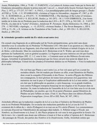 Septante

Assen, Philadelphie, 1984, p. 75-80. - F. PARENTE, « La Lettera di Aristea come Fonte per la Storia del
Giudaismo alessandrino durante la prima meta del 1 sec.a.C. », Annali della Scuola Normale Superiore di
Pisa, 2, 1972, p. 177-237, 517-567. - A. PAUL, « Les pseudépigraphes juifs de langue grecque », Études
ACFEB, p. 71-94. - J. E. STAMBAUGH, «Aristeas of Argos in Alexandria», Aegyptus 47, 1967, p. 69-
74. - E. SCHÜRER rév., p. 474-475. - V. TCHERIKOVER, « The Ideology of the Letter of Aristeas»,
HTR 51, 1958, p. 59-85 (= S. JELLICOE, Studies, p. 181-207). - M. J. VAN ESBROECK, ,Une forme
inédite de la lettre du roi Ptolémée pour la traduction des LXX », Bi 57, 1976, p. 542-549. - E . VAN'T
DACK, «La date de la "Lettre" d'Aristée», Antidorum W. Peremans. Studia Hellenistica 16, 1968, p. 263-
278. - J. WEVERS, «Apologia... ». - G. ZUNTZ, «Aristeas Studies. I. The Seven Banquets », JSS 4,
1959, p. 21--36 ; « II. Aristeas on the Translation of the Torah », ibid., p. 109-126 (= S. JELLICOE,
Studies, p. 208-225).

B. Aristobule (première moitié du II e siècle avant notre ère)

On connaît cinq fragments de ce philosophe juif de l'école péripatéticienne, qu'on doit sans doute
identifier avec le conseiller du roi Ptolémée VI Philométor (181-146) dont il est question en 2 Maccabées
1, 10. L'authenticité de ces fragments, tirés d'un traité dédié au roi Ptolémée et intitulé Exégèse de la Loi
de Moïse, a été discutée. Mais les conclusions de E. Bickerman et de N. Walter, qui sont tous deux
partisans de l'authenticité, sont en général acceptées. Le fragment qui nous intéresse est cité par Eusèbe,
Préparation évangélique XIII, 12, 1-2, sous le titre : « Comment aussi un des Hébreux d'avant notre
époque, Aristobule le péripatéticien, reconnaissait que les Grecs ont pris leur point de départ de la
philosophie hébraïque. Extrait tiré des [études] d'Aristobule dédiées au roi Ptolémée. » Voici la traduction
de ce texte :

                             On voit bien que Platon a suivi notre Loi, et l'on voit aussi qu'il en a scruté les
                             moindres détails. Ont été traduits par d'autres en effet, avant Démétrios de Phalère,
                             donc avant la conquête d'Alexandre et des Perses : la sortie d'Égypte des Hébreux
                             nos compagnons, le récit glorieux de toutes leurs prouesses (ton gegonéton), leur
                             mainmise sur tout le pays et l'explication additionnelle de la Loi tout entière ; ainsi il
                             est clair que le philosophe en question y a pris beaucoup, vu sa grande érudition,
                             tout comme Pythagore transposa beaucoup de nos dogmes et les fit passer dans sa
                             doctrine. Or, toute la traduction de l'ensemble de la Loi s'est faite sous le roi du nom
                             de Philadelphe, ton ancêtre, qui s'en fit un point d'honneur, quand Démétrios de
                             Phalère eut pris l'affaire en main. (Trad. E. des Places dans son édition d'Eusèbe,
                             Préparation évangélique. Livres XII et XIII, Paris, SC 307, 1983.)

Aristobule affirme que la traduction complète de la Loi a eu lieu à l'initiative de Démétrios de Phalère
sous le roi Ptolémée Philadelphe. En revanche des traductions partielles de la Loi (ou de l'AT ?)
existaient dès le début du v- siècle (Pythagore) et en tout cas au IVe siècle (Platon). Les commentateurs
ne sont pas d'accord sur l'identification des passages déjà traduits. A. Pelletier songe à l'Exode, aux
Nombres, au Deutéronome et à Josué. E. des Places propose de voir sous le mot gegonôtôn la Genèse. En
fait le mot « loi » interdit sans doute une référence à Josué et il faut se rallier à l'opinion de E. Bickerman
: des passages de l'Exode, des parties des Nombres et le Deutéronome. Enfin, Aristobule estime que

 http://www.tradere.org/biblio/lxx/harl-02.htm (5 of 29) [10/09/2003 19:43:33]
 