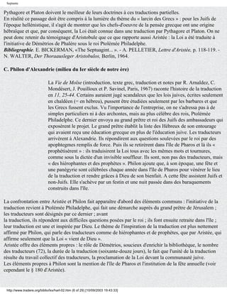 Septante

Pythagore et Platon doivent le meilleur de leurs doctrines à ces traductions partielles.
En réalité ce passage doit être compris à la lumière du thème du « larcin des Grecs » : pour les Juifs de
l'époque hellénistique, il s'agit de montrer que les chefs-d'oeuvre de la pensée grecque ont une origine
hébraïque et que, par conséquent, la Loi était connue dans une traduction par Pythagore et Platon. On ne
peut donc retenir du témoignage d'Aristobule que ce que rapporte aussi Aristée : la Loi a été traduite à
l'initiative de Démétrios de Phalère sous le roi Ptolémée Philadelphe.
Bibliographie. E. BICKERMAN, «The Septuagint... ». - A. PELLETIER, Lettre d'Aristée, p. 118-119. -
N. WALTER, Der Thoraausleger Aristobulos, Berlin, 1964.

C. Philon d'Alexandrie (milieu du Ier siècle de notre ère)

                             La Vie de Moïse (introduction, texte grec, traduction et notes par R. Arnaldez, C.
                             Mondésert, J. Pouilloux et P. Savinel, Paris, 1967) raconte l'histoire de la traduction
                             en 11, 25-44. Certains auraient jugé scandaleux que les lois juives, écrites seulement
                             en chaldéen (= en hébreu), pussent être étudiées seulement par les barbares et que
                             les Grecs fussent exclus. Vu l'importance de l'entreprise, on ne s'adressa pas à de
                             simples particuliers ni à des archontes, mais au plus célèbre des rois, Ptolémée
                             Philadelphe. Ce dernier envoya au grand prêtre et roi des Juifs des ambassadeurs qui
                             exposèrent le projet. Le grand prêtre établit la liste des Hébreux de son entourage
                             qui avaient reçu une éducation grecque en plus de l'éducation juive. Les traducteurs
                             arrivèrent à Alexandrie. Ils répondirent aux questions soulevées par le roi par des
                             apophtegmes remplis de force. Puis ils se retirèrent dans l'île de Pharos et là ils «
                             prophétisèrent » : ils traduisirent la Loi tous avec les mêmes mots et tournures,
                             comme sous la dictée d'un invisible souffleur. Ils sont, non pas des traducteurs, mais
                             « des hiérophantes et des prophètes ». Philon ajoute que, à son époque, une fête et
                             une panégyrie sont célébrées chaque année dans l'île de Pharos pour vénérer le lieu
                             de la traduction et rendre grâces à Dieu de son bienfait. A cette fête assistent Juifs et
                             non-Juifs. Elle s'achève par un festin et une nuit passée dans des baraquements
                             construits dans l'île.

La confrontation entre Aristée et Philon fait apparaître d'abord des éléments communs : l'initiative de la
traduction revient à Ptolémée Philadelphe, qui fait une démarche auprès du grand prêtre de Jérusalem ;
les traducteurs sont désignés par ce dernier ; avant
la traduction, ils répondent aux difficiles questions posées par le roi ; ils font ensuite retraite dans l'île ;
leur traduction est une et inspirée par Dieu. Le thème de l'inspiration de la traduction est plus nettement
affirmé par Philon, qui parle des traducteurs comme de hiérophantes et de prophètes, que par Aristée, qui
affirme seulement que la Loi « vient de Dieu ».
Aristée offre des éléments propres : le rôle de Démétrios, soucieux d'enrichir la bibliothèque, le nombre
des traducteurs (72), la durée de la traduction (soixante-douze jours), le fait que l'unité de la traduction
résulte du travail collectif des traducteurs, la proclamation de la Loi devant la communauté juive.
Les éléments propres à Philon sont la mention de l'île de Pharos et l'institution de la fête annuelle (voir
cependant le § 180 d'Aristée).


 http://www.tradere.org/biblio/lxx/harl-02.htm (6 of 29) [10/09/2003 19:43:33]
 