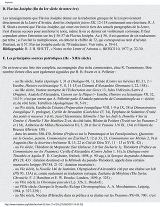 Septante

D. Flavius Josèphe (fin du Ier siècle de notre ère)

Les renseignements que Flavius Josèphe donne sur la traduction grecque de la Loi proviennent
directement de la Lettre d'Aristée, dont les Antiquités juives XII, 12-118 contiennent une réécriture. R. J.
H. Shutt a montré que Flavius Josèphe, qui omet environ le tiers des actuels paragraphes de la Lettre,
n'est d'aucun secours pour améliorer le texte, même là où ce dernier est visiblement corrompu. Il faut
cependant attirer l'attention sur les § 56-57 de Flavius Josèphe. Au § 56, il est question de six traducteurs
par tribu ; si l'on fait la multiplication, on obtient le chiffre de 72, qui correspond au récit d'Aristée.
Pourtant, au § 57, Flavius Josèphe parle de 70 traducteurs. Voir infra, p. 59-61.
Bibliographie. R. J. H. SHUTT, « Notes on the Letter of Aristeas », BIOSCS 10, 1977, p. 22-30.

E. Les principales sources patristiques (IIe - XIIIe siècle)

On en trouve une liste très complète, accompagnée d'un riche commentaire, chez R. Tramontano. Bon
nombre d'entre elles sont également signalées par H. B. Swete et A. Pelletier :

            - au IIe siècle, Justin (Apologie 1, 31 et Dialogue 68, 1), Irénée (Contre les hérésies III, 21, 2 =
            Eusèbe, Histoire ecclésiastique V, 8, 11-15) et Clément d'Alexandrie (Stromates I, 22, 148) ;
            - au IIIe siècle, l'auteur anonyme de l'Exhortation aux Grecs 13, Jules l'Africain (Lettre à
            Origène), Anatole d'Alexandrie, Canons sur la Pâque (= Eusèbe, Histoire ecclésiastique VII, 32,
            14-19 ; c'est par erreur que A. Pelletier parle d'Anatole patriarche de Constantinople au v- siècle)
            et, du côté latin, Tertullien (Apologétique 18, 5-9) ;
            - au IVe siècle, Eusèbe de Césarée (Préparation évangélique VIII, 1-9 et IX, 38 et Démonstration
            évangélique V, prologue), Cyrille de Jérusalem (Catéchèse IV, 34), Épiphane de Salamine (Traité
            des poids et mesures 3 et 6), Jean Chrysostome (Homélie 1 Sur les Juifs 6, Homélie 4 Sur la
            Genèse 4, Homélie 5 Sur Matthieu 2) et, du côté latin, Hilaire de Poitiers (Traité sur les Psaumes 2
            et 118), Ambroise de Milan (Hexaéméron III, 5, 20 et Sur le Psaume 118 IX, 134) et Filastre de
            Brescia (Hérésie 138) ;
            - dans les années 380-430, Jérôme (Préfaces sur le Pentateuque et les Paralipomènes, Questions
            sur la Genèse, passim, Commentaire sur Ézéchiel 5, 12 et 33, 23, Commentaire sur Michée 2, 9) et
            Augustin (Sur la doctrine chrétienne II, 15, 22 et Cité de Dieu XV, 11 - 13 et XVII, 42) ;
            - au Ve siècle, Théodore de Mopsueste (Sur Habacuc 2 et Sur Zacharie 1), Théodoret (Préface au
            Commentaire sur les Psaumes), Cyrille d'Alexandrie (Contre Julien 1, 16), le Dialogue entre
            Timothée et Aquila (F. D. Conybeare, Oxford, 1898, p. 90 sqq.), la Synopse du pseudo-Athanase
            (PG 28, 433 : datation douteuse) et la Méthode du pseudo-Théodoret, appelé dans certains
            manuscrits Josippe (PG 84, 21-32 : datation incertaine) ;
            - au VIe siècle, la Novelle 146 de Justinien, Olympiodore d'Alexandrie cité par une chaîne sur Job
            (PG 93, 13A) et, connu seulement en traduction syriaque, Zacharie de Mitylène (The Syriac
            Chronicle, F. J. Hamilton et E. W. Brooks, Londres, 1899, p. 325) ;
            - au VIIe siècle, la Chronique pascale (I, p. 326, L. Dindorf) ;
            - au VIIIe siècle, Georges le Syncelle (Ecloga Chronographica, A. A. Mosshammer, Leipzig,
            1984, p. 327-329) ;
            - au XIe siècle, Nicétas d'Héraclée dans sa préface à sa chaîne sur les Psaumes (PG 69, 700 ; c'est

 http://www.tradere.org/biblio/lxx/harl-02.htm (7 of 29) [10/09/2003 19:43:33]
 