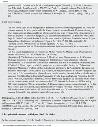 Septante

            par erreur qu'A. Pelletier parle du VIIIe siècle) et Georges Cédrène (I, p. 289-290, E. Bekker) ;
            - au XIIe siècle, Jean Zonaras (I, p. 356-359, M. Pinder) et, du côté syriaque, Michel le Syrien
            (Chronique, traduction sur la version arménienne par V. Langlois, Venise, 1868, p. 78) ;
            - au XIIIe siècle, l'auteur syriaque Bar Hebraeus (Chronique, G. G. Kirsch, Leipzig, 1789, p. 39-
            40).

Il faut encore signaler :

            - au IVe siècle, deux textes d'Épiphane de Salamine. D'abord la version géorgienne du Traité des
            poids et mesures. La lettre par laquelle Ptolémée demande aux notables de Jérusalem d'envoyer
            leurs livres saints est plus complète en géorgien qu'en grec et en syriaque. Elle cite notamment le
            nom d'Antiochos (= Antiochos Épiphane), ce qui est un anachronisme. La deuxième lettre, dans
            laquelle Ptolémée demande l'envoi des traducteurs, contient également des détails absents du grec.
            Second texte : le Discours véritable abrégé sur la foi (GCS 37, 496-526, surtout le § 5) ;
            - le traité Sur les 70 traducteurs du pseudo-Épiphane (PG 43, 373-380) ;
            - l'ouvrage arménien Sur les 72 traducteurs conservé dans les manuscrits du Matenadaran (M. E.
            Stone) ;
            - au XIe siècle, la préface sur les Psaumes de Michel Psellos (G. Mercati [éd.], Osservazioni a
            proemi del Salterio, ST 142, Vatican, 1948, p. 70-73) ;
            - la préface de Vardan (auteur arménien du XIIIe siècle) à son Commentaire sur les Psaumes.
            Dans ces documents il faut retenir l'apparition de thèmes nouveaux, absents du judaïsme
            hellénophone : 1. L'initiative de la traduction appartient, non plus à Ptolémée II Philadelphe, mais
            à Ptolémée I fils de Lagos chez Irénée, peut-être chez Justin et chez l'auteur de l'Exhortation.
            Clément d'Alexandrie, prudent, attribue la traduction à l'initiative de Ptolémée fils de Lagos ou à
            Ptolémée Philadelphe. Selon Anatole d'Alexandrie, la traduction est due à l'initiative conjointe des
            deux rois. - 2. La traduction n'est plus seulement limitée aux cinq livres de la Loi, mais elle s'étend
            aussi aux Prophètes (Justin, Clément d'Alexandrie, Cyrille d'Alexandrie) ou à l'ensemble de l'AT
            (Jules l'Africain, Épiphane de Salamine, Nicétas d'Héraclée). Épiphane de Salamine estime même
            que les traducteurs ont traduit, non seulement les 22/27 livres de l'AT (sur ces chiffres, voir p.
            328), mais encore les 72 livres apocryphes. -3. De nouveaux personnages interviennent : le roi des
            Juifs Hérode qui, selon Justin, reçoit l'ambassade envoyée par Ptolémée ; Aristobule (p. 45-46)
            qui, selon Anatole d'Alexandrie, fait partie des traducteurs. - 4. De nombreux thèmes relatifs à la
            manière de travailler des traducteurs voient le jour (voir p. 62).

Bibliographie. A. PELLETIER, Lettre d'Aristée, p. 78-98. - R. TRAMONTANO, op. cit. p. 43, p. 166*-
208*. - M. F. STONE, « Concerning the 72 Translators. Armenian Fragments of Epiphanius, On Weights
and Measures», HTR 73, 1980, p. 331-336. - H. B. Swete, Introduction, p. 13-14. - M. J. VAN
ESBROECK, art. cité supra p. 44 ; Les Versions géorgiennes d'Épiphane de Chypre. Traité des poids et
mesures, CSCO 460-461, Louvain, 1984.

F. Les principales sources rabbiniques (IIe-XIIIe siècle)

De date souvent incertaine (cf. H. L. Strack, G. Stemberger, Introduction au Talmud et au Midrash, trad.

 http://www.tradere.org/biblio/lxx/harl-02.htm (8 of 29) [10/09/2003 19:43:33]
 