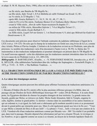 Septante


et adapt. fr. M.-R. Hayoun, Paris, 1986), elles ont été réunies et commentées par K. Müller :

            - au IIe siècle, une Baraïta du TB Megilla 9a ;
            - au IIIe siècle, Sefer Torah 1, 8-9 et Mekhilta de rabbi Yishmaël sur Exode 12, 40 ;
            - au Ve siècle, le TJ Megilla 1, 71d ;
            - après 400, Genèse Rabbah 8, 11 ; 10, 9 ; 38, 10 ; 48, 17 ; 98, 5 ;
            - entre le IVe et le IXe siècle, Tanhuma Shemot 22 et Tanhuma Buber Shemot 19 (69) ;
            - avant le VIIIe siècle , Abot de rabbi Natan recension B chapitre 37 ;
            - au milieu du VIIIe siècle, Massekhet Soferim 1, 7-8 et Megillat Ta'anit 13 ;
            - avant le XIIe siècle, Exode Rabbah 5, 5 ;
            - au XIIIe siècle, Leqah Tob sur Genèse 1, 1 et Deutéronome 4, 9, ainsi que Midrash ha-Gadol sur
            Deutéronome 4, 19.

Ces documents sont précieux pour observer l'attitude contrastée du judaïsme rabbinique à l'égard de la
LXX (voir p. 119-125). On note que le champ de la traduction est limité aux cinq livres de la Loi, comme
chez Aristée, Philon et Flavius Josèphe. L'initiative de la traduction revient au roi Ptolémée, sans plus de
précision. Le nombre des traducteurs varie d'un document à l'autre (voir p. 58-59). Le thème des 72
maisonnettes et des traductions indépendantes et pourtant identiques est présent dans le TB Megilla 9a.
Un motif nouveau apparaît : celui des altérations que les traducteurs auraient introduites dans les livres de
la Loi à cause du roi Ptolémée (voir p. 121, 209-210).
Bibliographie. D. BARTHÉLEMY, «Eusèbe... ». - N. FERNÁNDEZ MARCOS, Introducción, p. 45-47. -
K. MÜLLER, «Die rabbinischen Nachrichten über die Anfänge der Septuaginta », Festschrift Ziegler, I,
1972, p. 73-93. - E. TOV, « The Rabbinic Tradition.. . ».

II. LA TRADUCTION SYSTÉMATIQUE DE LA LOI A-T-ELLE ÉTÉ PRÉCÉDÉE PAR UNE
AUTRE TRADUCTION COMPLÈTE OU PAR DES TRADUCTIONS PARTIELLES ?

A. La valeur des témoignages anciens

Quatre témoignages anciens peuvent être utilisés pour affirmer l'existence de traductions antérieures à la
LXX :
1. Hécatée d'Abdère (fin du IVe siècle) offre la plus ancienne référence grecque à la Bible, dans un
passage cité par Diodore de Sicile (Bibliothèque historique 40 = codex 244 de Photius). A la suite d'une
peste, les Égyptiens décident de chasser les peuples étrangers de leur territoire. La grande masse des
fuyards, guidée par Moïse, se retrouve en Judée. Moïse fonde Jérusalem, bâtit le Temple, organise le
culte, légifère, institue le grand prêtre. Ce dernier « énonce dans les assemblées et les autres réunions ce
qui est ordonné et, à cet égard, les Juifs sont si obéissants qu'ils tombent aussitôt à terre et se prosternent
devant le grand prêtre qui interprète pour eux. Mais il a été également ajouté aux lois à la fin ceci : "Voici
ce que Moïse a entendu de Dieu et dit aux Juifs". » La phrase « Voici... Juifs » n'est pas une citation de la
LXX. Viendrait-elle d'une traduction antérieure connue par Hécatée vers - 300 ? En réalité il est probable
que, dans tout le passage, Hécatée dépend d'un informateur juif qui lui a résumé l'Exode, le Lévitique et
les Nombres, et qui a apporté comme un sceau à ce résumé, au moyen de la formule lapidaire finale (G.


 http://www.tradere.org/biblio/lxx/harl-02.htm (9 of 29) [10/09/2003 19:43:33]
 