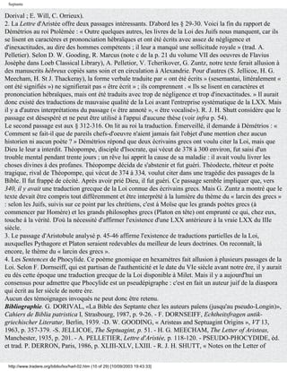 Septante

Dorival ; E. Will, C. Orrieux).
2. La Lettre d'Aristée offre deux passages intéressants. D'abord les § 29-30. Voici la fin du rapport de
Démétrios au roi Ptolémée : « Outre quelques autres, les livres de la Loi des Juifs nous manquent, car ils
se lisent en caractères et prononciation hébraïques et ont été écrits avec assez de négligence et
d'inexactitudes, au dire des hommes compétents ; il leur a manqué une sollicitude royale » (trad. A.
Pelletier). Selon D. W. Gooding, R. Marcus (note c de la p. 21 du volume VII des oeuvres de Flavius
Josèphe dans Loeb Classical Library), A. Pelletior, V. Tcherikover, G. Zuntz, notre texte ferait allusion à
des manuscrits hébreux copiés sans soin et en circulation à Alexandrie. Pour d'autres (S. Jellicoe, H. G.
Meecham, H. St J. Thackeray), la forme verbale traduite par « ont été écrits » (sesemantai, littéralement «
ont été signifiés ») ne signifierait pas « être écrit » ; ils comprennent . « Ils se lisent en caractères et
prononciation hébraïques, mais ont été traduits avec trop de négligence et trop d'inexactitudes. » Il aurait
donc existé des traductions de mauvaise qualité de la Loi avant l'entreprise systématique de la LXX. Mais
il y a d'autres interprétations du passage (« être annoté », « être vocalisé»). R. J. H. Shutt considère que le
passage est désespéré et ne peut être utilisé à l'appui d'aucune thèse (voir infra p. 54).
Le second passage est aux § 312-316. On lit au roi la traduction. Émerveillé, il demande à Démétrios : «
Comment se fait-il que de pareils chefs-d'oeuvre n'aient jamais fait l'objet d'une mention chez aucun
historien ni aucun poète ? » Démétrios répond que deux écrivains grecs ont voulu citer la Loi, mais que
Dieu le leur a interdit. Théopompe, disciple d'Isocrate, qui vécut de 378 à 300 environ, fut saisi d'un
trouble mental pendant trente jours ; un rêve lui apprit la cause de sa maladie : il avait voulu livrer les
choses divines à des profanes. Théopompe décida de s'abstenir et fut guéri. Théodecte, rhéteur et poète
tragique, rival de Théopompe, qui vécut de 374 à 334, voulut citer dans une tragédie des passages de la
Bible. Il fut frappé de cécité. Après avoir prié Dieu, il fut guéri. Ce passage semble impliquer que, vers
340, il y avait une traduction grecque de la Loi connue des écrivains grecs. Mais G. Zuntz a montré que le
texte devait être compris tout différemment et être interprété à la lumière du thème du « larcin des grecs »
: selon les Juifs, suivis sur ce point par les chrétiens, c'est à Moïse que les grands poètes grecs (à
commencer par Homère) et les grands philosophes grecs (Platon en tête) ont emprunté ce qui, chez eux,
touche à la vérité. D'où la nécessité d'affirmer l'existence d'une LXX antérieure à la vraie LXX du IIIe
siècle.
3. Le passage d'Aristobule analysé p. 45-46 affirme l'existence de traductions partielles de la Loi,
auxquelles Pythagore et Platon seraient redevables du meilleur de leurs doctrines. On reconnaît, là
encore, le thème du « larcin des grecs ».
4. Les Sentences de Phocylide. Ce poème gnomique en hexamètres fait allusion à plusieurs passages de la
Loi. Selon F. Dornseiff, qui est partisan de l'authenticité et le date du VIe siècle avant notre ère, il y aurait
eu dès cette époque une traduction grecque de la Loi disponible à Milet. Mais il y a aujourd'hui un
consensus pour admettre que Phocylide est un pseudépigraphe : c'est en fait un auteur juif de la diaspora
qui écrit au Ier siècle de notre ère.
Aucun des témoignages invoqués ne peut donc être retenu.
Bibliographie. G. DORIVAL, «La Bible des Septante chez les auteurs païens (jusqu'au pseudo-Longin)»,
Cahiers de Biblia patristica I, Strasbourg, 1987, p. 9-26. - F. DORNSEIFF, Echtheitsfragen antik-
griechischer Literatur, Berlin, 1939. -D. W. GOODING, « Aristeas and Septuagint Origins », VT 13,
1963, p. 357-379. -S. JELLICOE, The Septuagint, p. 51. - H. G. MEECHAM, The Letter of Aristeas,
Manchester, 1935, p. 201. - A. PELLETIER, Lettre d'Aristée, p. 118-120. - PSEUDO-PHOCYDIDE, éd.
et trad. P. DERRON, Paris, 1986, p. XLIII-XLV, LXIII. - R. J. H. SHUTT, « Notes on the Letter of


 http://www.tradere.org/biblio/lxx/harl-02.htm (10 of 29) [10/09/2003 19:43:33]
 