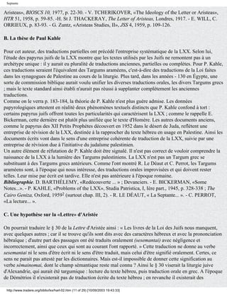 Septante

Aristeas», BIOSCS 10, 1977, p. 22-30. - V. TCHERIKOVER, «The Ideology of the Letter or Aristeas»,
HTR 51, 1958, p. 59-85. -H. St J. THACKERAY, The Letter of Aristeas, Londres, 1917. - E. WILL, C.
ORRIEUX, p. 83-93. - G. Zuntz, «Aristeas Studies, II», JSS 4, 1959, p. 109-126.

B. La thèse de Paul Kahle

Pour cet auteur, des traductions partielles ont précédé l'entreprise systématique de la LXX. Selon lui,
l'étude des papyrus juifs de la LXX montre que les textes utilisés par les Juifs ne remontent pas à un
archétype unique : il y aurait eu pluralité de traductions anciennes, partielles ou complètes. Pour P. Kahle,
ces traductions seraient l'équivalent des Targums araméens, c'est-à-dire des traductions de la Loi faites
dans les synagogues de Palestine au cours de la liturgie. Plus tard, dans les années - 130 en Égypte, une
sorte de commission biblique aurait voulu unifier les diverses traductions orales, les divers Targums grecs
; mais le texte standard ainsi établi n'aurait pas réussi à supplanter complètement les anciennes
traductions.
Comme on le verra p. 183-184, la théorie de P. Kahle n'est plus guère admise. Les données
papyrologiques attestent en réalité deux phénomènes textuels distincts que P. Kahle confond à tort :
certains papyrus juifs offrent toutes les particularités qui caractérisent la LXX ; comme le rappelle E.
Bickerman, cette dernière est plutôt plus unifiée que le texte d'Homère. Les autres documents anciens,
comme le papyrus des XII Petits Prophètes découvert en 1952 dans le désert de Juda, reflètent une
entreprise de révision de la LXX, destinée à la rapprocher du texte hébreu en usage en Palestine. Ainsi les
documents écrits vont dans le sens d'une entreprise cohérente de traduction de la LXX, suivie par une
entreprise de révision due à l'initiative du judaïsme palestinien.
Un autre élément de réfutation de P. Kahle doit être signalé. Il n'est pas correct de vouloir comprendre la
naissance de la LXX à la lumière des Targums palestiniens. La LXX n'est pas un Targum grec se
substituant à des Targums grecs antérieurs. Comme l'ont montré R. Le Déaut et C. Perrot, les Targums
araméens sont, à l'époque qui nous intéresse, des traductions orales improvisées et qui doivent rester
telles. Leur mise par écrit est tardive. Elle n'est pas antérieure à l'époque romaine.
Bibliographie. D. BARTHÉLEMY, «Redécouverte ... » ; Devanciers. - E. BICKERMAN, «Some
Notes...». - P. KAHLE, «Problems of the LXX», Studia Patristica, I, Ière part., 1945, p. 328-338 ; The
Cairo Geniza, Oxford, 19592 (surtout chap. III, 2). - R. LE DÉAUT, « La Septante... ». - C. PERROT,
«La lecture... ».

C. Une hypothèse sur la «Lettre» d'Aristée

On pourrait traduire le § 30 de la Lettre d'Aristée ainsi : « Les livres de la Loi des Juifs nous manquent,
avec quelques autres ; car il se trouve qu'ils sont dits avec des caractères hébreux et avec la prononciation
hébraïque ; d'autre part des passages ont été traduits oralement (sesemantai) avec négligence et
incorrectement, ainsi que ceux qui sont au courant l'ont rapporté. » Cette traduction ne donne au verbe
sesemantai ni le sens d'être écrit ni le sens d'être traduit, mais celui d'être signifié oralement. Certes, ce
sens ne parait pas attesté par les dictionnaires. Mais est-il impossible de donner cette signification au
verbe sémainomai, dont le champ sémantique reste mal connu ? Ainsi le § 30 viserait la liturgie juive
d'Alexandrie, qui aurait été targumique : lecture du texte hébreu, puis traduction orale en grec. A l'époque
de Démétrios il n'existerait pas de traduction écrite du texte hébreu ; en revanche il existerait des

 http://www.tradere.org/biblio/lxx/harl-02.htm (11 of 29) [10/09/2003 19:43:33]
 