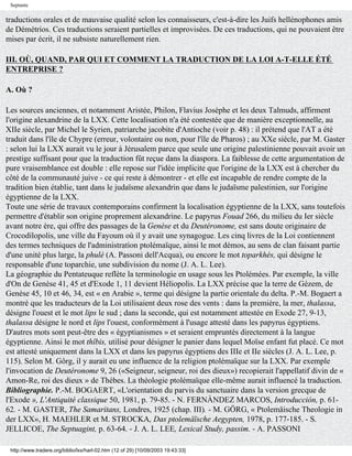 Septante

traductions orales et de mauvaise qualité selon les connaisseurs, c'est-à-dire les Juifs hellénophones amis
de Démétrios. Ces traductions seraient partielles et improvisées. De ces traductions, qui ne pouvaient être
mises par écrit, il ne subsiste naturellement rien.

III. OÙ, QUAND, PAR QUI ET COMMENT LA TRADUCTION DE LA LOI A-T-ELLE ÉTÉ
ENTREPRISE ?

A. Où ?

Les sources anciennes, et notamment Aristée, Philon, Flavius Josèphe et les deux Talmuds, affirment
l'origine alexandrine de la LXX. Cette localisation n'a été contestée que de manière exceptionnelle, au
XIIe siècle, par Michel le Syrien, patriarche jacobite d'Antioche (voir p. 48) : il prétend que l'AT a été
traduit dans l'île de Chypre (erreur, volontaire ou non, pour l'île de Pharos) ; au XXe siècle, par M. Gaster
: selon lui la LXX aurait vu le jour à Jérusalem parce que seule une origine palestinienne pouvait avoir un
prestige suffisant pour que la traduction fût reçue dans la diaspora. La faiblesse de cette argumentation de
pure vraisemblance est double : elle repose sur l'idée implicite que l'origine de la LXX est à chercher du
côté de la communauté juive - ce qui reste à démontrer - et elle est incapable de rendre compte de la
tradition bien établie, tant dans le judaïsme alexandrin que dans le judaïsme palestinien, sur l'origine
égyptienne de la LXX.
Toute une série de travaux contemporains confirment la localisation égyptienne de la LXX, sans toutefois
permettre d'établir son origine proprement alexandrine. Le papyrus Fouad 266, du milieu du Ier siècle
avant notre ère, qui offre des passages de la Genèse et du Deutéronome, est sans doute originaire de
Crocodilopolis, une ville du Fayoum où il y avait une synagogue. Les cinq livres de la Loi contiennent
des termes techniques de l'administration ptolémaïque, ainsi le mot démos, au sens de clan faisant partie
d'une unité plus large, la phulé (A. Passoni dell'Acqua), ou encore le mot toparkhés, qui désigne le
responsable d'une toparchie, une subdivision du nome (J. A. L. Lee).
La géographie du Pentateuque reflète la terminologie en usage sous les Ptolémées. Par exemple, la ville
d'On de Genèse 41, 45 et d'Exode 1, 11 devient Héliopolis. La LXX précise que la terre de Gézem, de
Genèse 45, 10 et 46, 34, est « en Arabie », terme qui désigne la partie orientale du delta. P.-M. Bogaert a
montré que les traducteurs de la Loi utilisaient deux rose des vents : dans la première, la mer, thalassa,
désigne l'ouest et le mot lips le sud ; dans la seconde, qui est notamment attestée en Exode 27, 9-13,
thalassa désigne le nord et lips l'ouest, conformément à l'usage attesté dans les papyrus égyptiens.
D'autres mots sont peut-être des « égyptianismes » et seraient empruntés directement à la langue
égyptienne. Ainsi le mot thîbis, utilisé pour désigner le panier dans lequel Moïse enfant fut placé. Ce mot
est attesté uniquement dans la LXX et dans les papyrus égyptiens des IIIe et IIe siècles (J. A. L. Lee, p.
115). Selon M. Gôrg, il y aurait eu une influence de la religion ptolémaïque sur la LXX. Par exemple
l'invocation de Deutéronome 9, 26 («Seigneur, seigneur, roi des dieux») recopierait l'appellatif divin de «
Amon-Re, roi des dieux » de Thèbes. La théologie ptolémaïque elle-même aurait influencé la traduction.
Bibliographie. P.-M. BOGAERT, «L'orientation du parvis du sanctuaire dans la version grecque de
l'Exode », L'Antiquité classique 50, 1981, p. 79-85. - N. FERNÀNDEZ MARCOS, Introducción, p. 61-
62. - M. GASTER, The Samaritans, Londres, 1925 (chap. III). - M. GÖRG, « Ptolemäische Theologie in
der LXX», H. MAEHLER et M. STROCKA, Das ptolemäïsche Aegypten, 1978, p. 177-185. - S.
JELLICOE, The Septuagint, p. 63-64. - J. A. L. LEE, Lexical Study, passim. - A. PASSONI

 http://www.tradere.org/biblio/lxx/harl-02.htm (12 of 29) [10/09/2003 19:43:33]
 