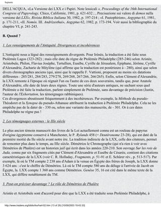 Septante

DELL'ACQUA, «La Versione dei LXX e i Papiri. Note lessicali », Proceedings of the 16th International
Congress of Papyrology, Chico, Californie, 1981, p. 621-632 ; , Precisazione sui valore di demos nella
versione dei LXX», Rivista Biblica Italiana 30, 1982, p. 197-214 ; «I. Pastophirion», Aegyptus 61, 1981,
p. 171-211, «II. Nomós. III. Andrízesthai», Aegyptus 62, 1982, p. 173-194. Voir aussi la bibliographie du
chapitre VI, p. 241-243.

B. Quand ?

1. Les renseignements de l'Antiquité. Divergences et incohérences

L'Antiquité nous a légué des renseignements divergents. Pour Irénée, la traduction a été faite sous
Ptolémée Lagos (323-282) ; mais elle date du règne de Ptolémée Philadelphe (285-246) selon Aristée,
Aristobule, Philon, Flavius Josèphe, Tertullien, Eusèbe, Cyrille de Jérusalem, Épiphane, Jérôme, Cyrille
d'Alexandrie, Zacharie de Mitylène (qui affirme que la traduction est postérieure à - 280), ainsi que selon
divers chronographes anciens (qui, ainsi que le rappelle F. Vattioni, proposent au moins six datations
différentes : 285/281, 284/283, 279/278, 269/268, 267/266, 266/265). Enfin, selon Clément d'Alexandrie,
la LXX remonte à l'époque où régnait l'un ou l'autre de ces deux souverains, tandis que, pour Anatole
d'Alexandrie, elle date de leurs deux règnes. Toute une série d'auteurs antiques, ne sachant sous quel
Ptolémée a été faite la traduction, parlent simplement de Ptolémée, sans davantage de précision (Justin,
l'auteur de l'Exhortation, les témoignages rabbiniques).
Ces divergences aboutissent fréquemment à des incohérences. Par exemple, la Méthode du pseudo-
Théodoret et la Synopse du pseudo-Athanase attribuent la traduction à Ptolémée Philadelphe. Cela ne les
empêche pas de la dater de - 330 ou, selon une variante des manuscrits, de - 301. Or à ces dates
Philadelphe ne règne pas !

2. Les témoignages externes : le IIIe siècle

Le plus ancien témoin manuscrit des livres de la Loi actuellement connu est un rouleau de papyrus
d'origine égyptienne conservé à Manchester, le P. Rylands 458 (= Deutéronome 23-28), qui est daté de la
première moitié du IIe siècle avant notre ère. La tradition indirecte de la LXX, celle des citateurs, permet
de remonter plus dans le temps, au IIIe siècle. Démétrios le Chronographe (qui n'a rien à voir avec
Démétrios de Phalère) est un historien juif qui écrit dans les années 220-210. Son ouvrage Sur les rois de
Juda, connu par six fragments cités par Clément d'Alexandrie et Eusèbe de Césarée, contient des citations
caractéristiques de la LXX (voir C. R. Holladay, Fragments, p. 51-91 et E. Schürer rév., p. 513-517). Par
exemple, là où le TM compte 2 238 ans d'Adam à la venue en Égypte des frères de Joseph, la LXX donne
3 624 ans : c'est le chiffre de Démétrios. Là où le TM compte 580 ans du déluge à l'arrivée de Jacob en
Égypte, la. LXX compte 1 360 ans comme Démétrios. Genèse 35, 16 est cité dans le même texte de la
LXX, qui diffère notablement du TM.

3. Peut-on préciser davantage ? Le rôle de Démétrios de Phalère

Aristée et Aristobule sont d'accord pour dire que la LXX a été traduite sous Ptolémée Philadelphe, à


 http://www.tradere.org/biblio/lxx/harl-02.htm (13 of 29) [10/09/2003 19:43:33]
 