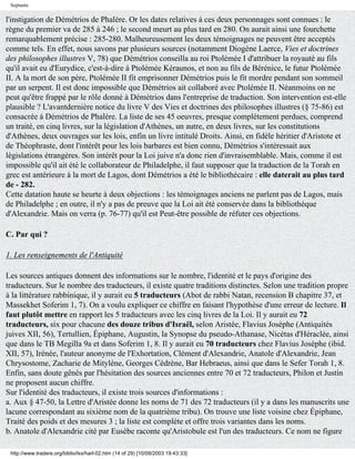 Septante

l'instigation de Démétrios de Phalère. Or les dates relatives à ces deux personnages sont connues : le
règne du premier va de 285 à 246 ; le second meurt au plus tard en 280. On aurait ainsi une fourchette
remarquablement précise : 285-280. Malheureusement les deux témoignages ne peuvent être acceptés
comme tels. En effet, nous savons par plusieurs sources (notamment Diogène Laerce, Vies et doctrines
des philosophes illustres V, 78) que Démétrios conseilla au roi Ptolémée I d'attribuer la royauté au fils
qu'il avait eu d'Eurydice, c'est-à-dire à Ptolémée Kéraunos, et non au fils de Bérénice, le futur Ptolémée
II. A la mort de son père, Ptolémée II fit emprisonner Démétrios puis le fit mordre pendant son sommeil
par un serpent. Il est donc impossible que Démétrios ait collaboré avec Ptolémée II. Néanmoins on ne
peut qu'être frappé par le rôle donné à Démétrios dans l'entreprise de traduction. Son intervention est-elle
plausible ? L'avantdernière notice du livre V des Vies et doctrines des philosophes illustres (§ 75-86) est
consacrée à Démétrios de Phalère. La liste de ses 45 oeuvres, presque complètement perdues, comprend
un traité, en cinq livres, sur la législation d'Athènes, un autre, en deux livres, sur les constitutions
d'Athènes, deux ouvrages sur les lois, enfin un livre intitulé Droits. Ainsi, en fidèle héritier d'Aristote et
de Théophraste, dont l'intérêt pour les lois barbares est bien connu, Démétrios s'intéressait aux
législations étrangères. Son intérêt pour la Loi juive n'a donc rien d'invraisemblable. Mais, comme il est
impossible qu'il ait été le collaborateur de Philadelphe, il faut supposer que la traduction de la Torah en
grec est antérieure à la mort de Lagos, dont Démétrios a été le bibliothécaire : elle daterait au plus tard
de - 282.
Cette datation haute se heurte à deux objections : les témoignages anciens ne parlent pas de Lagos, mais
de Philadelphe ; en outre, il n'y a pas de preuve que la Loi ait été conservée dans la bibliothèque
d'Alexandrie. Mais on verra (p. 76-77) qu'il est Peut-être possible de réfuter ces objections.

C. Par qui ?

1. Les renseignements de l'Antiquité

Les sources antiques donnent des informations sur le nombre, l'identité et le pays d'origine des
traducteurs. Sur le nombre des traducteurs, il existe quatre traditions distinctes. Selon une tradition propre
à la littérature rabbinique, il y aurait eu 5 traducteurs (Abot de rabbi Natan, recension B chapitre 37, et
Massekhet Soferim 1, 7). On a voulu expliquer ce chiffre en faisant l'hypothèse d'une erreur de lecture. Il
faut plutôt mettre en rapport les 5 traducteurs avec les cinq livres de la Loi. Il y aurait eu 72
traducteurs, six pour chacune des douze tribus d'Israël, selon Aristée, Flavius Josèphe (Antiquités
juives XII, 56), Tertullien, Épiphane, Augustin, la Synopse du pseudo-Athanase, Nicétas d'Héraclée, ainsi
que dans le TB Megilla 9a et dans Soferim 1, 8. Il y aurait eu 70 traducteurs chez Flavius Josèphe (ibid.
XII, 57), Irénée, l'auteur anonyme de l'Exhortation, Clément d'Alexandrie, Anatole d'Alexandrie, Jean
Chrysostome, Zacharie de Mitylène, Georges Cédrène, Bar Hebraeus, ainsi que dans le Sefer Torah 1, 8.
Enfin, sans doute gênés par l'hésitation des sources anciennes entre 70 et 72 traducteurs, Philon et Justin
ne proposent aucun chiffre.
Sur l'identité des traducteurs, il existe trois sources d'informations :
a. Aux § 47-50, la Lettre d'Aristée donne les noms de 71 des 72 traducteurs (il y a dans les manuscrits une
lacune correspondant au sixième nom de la quatrième tribu). On trouve une liste voisine chez Épiphane,
Traité des poids et des mesures 3 ; la liste est complète et offre trois variantes dans les noms.
b. Anatole d'Alexandrie cité par Eusèbe raconte qu'Aristobule est l'un des traducteurs. Ce nom ne figure

 http://www.tradere.org/biblio/lxx/harl-02.htm (14 of 29) [10/09/2003 19:43:33]
 