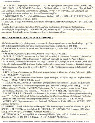 La Bible grecque des Septante


J. W. WEVERS, " Septuaginta Forschungen ... ") ; " An Apologia for Septuagint Studies ", BIOSCS 18,
1985, p. 16-38 (= J. W. WEVERS, "Apologia ... ") ; Studies Wevers, voir A. Pietersma ; " Die Methode ",
Das Göttinger Septuaginta-Unternehmen, Göttingen, 1977 (= J. W. WEVERs, Das Göttinger). Les
autres publications seront citées avec leurs références complètes.
· E. WÜRTHWEIN, The Text of the Old Testament, Oxford, 1957, rév. 1971 (= E. WÜRTHWEIN) (1re
éd. all., Stuttgart, 1952, 4e éd. all., 1973).
· J. ZIEGLER, Sylloge. Gesammelte Aufsätze zur Septuaginta, MSU 10, Göttingen, 1971 (= J. ZIEGLER,
Sylloge).
· (J. ZIEGLER), Forschung zur Bibel. Wort, Lied und Gottespruch. Beitrâge zur Septuaginta, I,
Festschrift für Joseph Ziegler, J. SCHREINER (éd.), Würzburg, 1972 (= Festschrift Ziegler). Les autres
publications de J. Ziegler seront données avec leurs références complètes.

BIBLIOGRAPHIE II. LE CONTEXTE HISTORIQUE

Abréviations utilisées (la bibliographie concernant les langues parlées se trouve dans le chap. vi, p. 226-
227; la bibliographie sur la littérature intertestamentaire dans le chap. vii, p. 271-272).
· E. BICKERMAN, Studies in Jewish and Christian History, II, Leyde, 1980 (= E. BICKERMAN,
Studies, II).
· P. M. FRASER, Ptolemaic Alexandria, Oxford, 1972 (= P. M. FRASER).
· GEORGE, P. GRELOT, Introduction à la Bible (éd. nouvelle), III, Nouveau Testament, I, Au seuil de
l'ère chrétienne, Paris, 1976 (J. Carmignac, J. Giblet, P. Grelot, R. Le Déaut, A. Paul, C. Perrot).
· M. HENGEL, Judaism and Hellenism, trad. angl., Londres, 1974, réimpr. en 1 vol. en 1981, trad. de la
2e éd. all. (Judentum und Hellenismus, Studien zu ihrer Begegnung unter besonderer Berücksichtigung
Palästinas bis zur Mitte des 2 Jh. s v. Chr.) de 1973, 1re éd., 1968 (concerne surtout la Palestine) (= M.
HENGEL).
· R. HOLLADAY, Fragments from Hellenistic Jewish Authors, I. Historians, Chico, Californie, 1983 (=
C. R. HOLLADAY, Fragments).
· KASHER, The Jews in Hellenistic and Roman Egypt, Tübingen, 1985 (trad. angl. de l'original hébreu,
Tel-Aviv, 1978) (= A. KASHER, The Jews).
· J. MÉLÈZE-MODRZEJEWSKI, "Splendeurs grecques et misères romaines. Les Juifs d'Égypte dans
l'Antiquité", Juifs du Nil, textes réunis et présentés par J. Hassoun, 2e tirage, Paris, 1985, p. 17-48 et
bibliographie, p. 237-245 (= J. MÉLÈZE, "Splendeurs... "); "Livres sacrés et justice lagide ", Acta
Universitatis Lodziensis, Folia iuridica 21, 1986, p. 11-44 -(= J. MÉLÈZE, " Livres sacrés... ").
· E. M. MEYERS, J. E. STRANGE, Les Rabbins et les premiers chrétiens. Archéologie et histoire (chap.
iv, p. 77-117), Paris, 1984, trad. de l'angl. (Archeology, the Rabbis, and Early Christianity), Nashville,
Tennessee, 1981 (concerne surtout la période romaine) (= E. M. MEYERS, J. E. STRANGE).
· MOMIGLIANO, Sagesses barbares. Les limites de l'hellénisation, Paris, 1979 (= A. MOMIGLIANO,
Sagesses barbares).
· G. MUSSIES, " Greek in Palestine and Diaspora", The Jewish People in the First Century, éd. par S.
SAFRAI et M. STERN avec la collab. de D. FLUSSER et W. C. UNNIK, Vol. II, Assen, 1976, chap.
xxii, p. 1040-1064 (= G. MUSSIES, "Greek in Palestine... ").
· NEPPI MODONA, " La vita pubblica e privata degli Ebri in Egitto, nell'età ellenistica e romana",
Aegyptus 2, 1921, p. 253-275 et 3, 1922, p. 19-43 (= A. NEPPI MODONA).
 file:///C|/Documents%20and%20Settings/Didier/B...ante/La%20Bible%20grecque%20des%20Septante.htm (24 of 28) [02/03/2003 18:37:27]
 