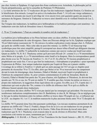 Septante

pas chez Aristée et Épiphane. Il s'agit peut-être d'une confusion avec Aristobule, le philosophe juif de
l'école péripatéticienne, qui fut le conseiller de Ptolémée VI Philométor.
c. Le traité arménien Sur les 72 traducteurs dit que l'un des traducteurs s'appelait Siméon. Ce Siméon est
le bénéficiaire d'un miracle. Lorsqu'il en arrive à la traduction d'Isaïe 7, 14 («Et une vierge enfantera»),
cet homme de soixante ans reçoit le privilège de vivre encore trois cent quarante-quatre ans jusqu'à la
naissance du Seigneur. Siméon le Traducteur se trouve ainsi identifié avec le vieillard Siméon de Luc 2,
25-28.
Sur l'origine des traducteurs, la tradition juive hellénophone et la tradition patristique sont unanimes : les
traducteurs sont des Juifs de Jérusalem venus à Alexandrie.

2. 70 ou 72 traducteurs ? Peut-on connaître le nombre réel de traducteurs ?

La tradition juive hellénophone et les Pères hésitent entre ces deux chiffres. Il existe dans l'Antiquité une
explication rationalisante de cette divergence. Dans son Discours abrégé sur la foi, Épiphane explique que
70 est l'abréviation (suntomía) de 72. On retrouve la même explication à notre époque chez A. Pelletier
qui parle de «chiffre rond». Mais cette idée ne peut être retenue. Le chiffre 72 est beaucoup trop
symbolique pour être ainsi simplifié, puisqu'il correspond aux douze tribus d'Israël qui délèguent chacune
six traducteurs. Le chiffre 72 authentifie la traduction comme une oeuvre voulue par Israël tout entier.
Quant au chiffre 70, H. St J. Thackeray estime qu'il provient d'Exode 24 : comme il y a 70 intermédiaires
entre Moïse et le peuple, il y a 70 intermédiaires entre Israël et la diaspora. Mais la correspondance paraît
plus étroite avec les 70 Anciens de Nombres 11, 16-17 et 25. En effet les 70 Anciens prophétisent et
prophétisent une seule fois. C'est ce que font les traducteurs, « hiérophantes et prophètes » pour reprendre
l'expression de Philon ; leur unique traduction inspirée par l'esprit de Dieu est à jamais valable.
L'avantage de se référer à Nombres 11 plutôt qu'à un autre passage de l'AT est que ce chapitre peut
permettre de réconcilier 70 et 72. En effet, alors que Moïse et les 70 se trouvent hors du campement
devant la tente du témoignage, deux hommes, Eldad et Modad, reçoivent l'esprit et prophétisent à
l'intérieur du campement même. Si, pour certains commentateurs (Cyrille de Jérusalem, Basile de
Césarée), Eldad et Modad font partie des 70, pour d'autres, tels Épiphane et Théodoret, ils doivent être
ajoutés aux 70. En ce cas, les 70 sont en réalité 72. Il semble que chez Aristée lui-même on trouve, à
propos des traducteurs, la suggestion d'une équivalence de ce genre. En effet, au § 273, il parle des « 2
traducteurs qui sont en plus des 70», comme si le chiffre de référence était 70 et qu'à ce chiffre de
référence fussent ajoutés deux traducteurs.
Le symbolisme des deux chiffres 70/72 n'est pas épuisé par les remarques qui précèdent. On trouvera de
nombreuses indications complémentaires chez D. Barthélemy et chez B. M. Metzger. On ne négligera pas
le fait que la même hésitation entre les mêmes chiffres se trouve dans l'Évangile de Luc, si influencé par
la LXX : au chapitre 10, 1 et 17, la tradition manuscrite la plus ancienne hésite entre 70 et 72 disciples de
Jésus.
Le chiffre 70/72 pourrait donc bien être purement symbolique. Les travaux modernes permettent-ils de
proposer un chiffre réel ? Pour Z. Frankel, chaque livre de la Loi a eu son traducteur ou son groupe de
traducteurs. J. O. Baab a repris, à propos de la Genèse, l'idée d'une division du travail entre deux
traducteurs que H. St J. Thackeray avait avancée dans le cas de Jérémie et d'Ézéchiel. Mais cette
conclusion a été remise en cause, notamment par J. Cook.
Bibliographie. J. O. BAAB, « A Theory of Two Translators for the Greek Genesis », JBL 52, 1933, p.

 http://www.tradere.org/biblio/lxx/harl-02.htm (15 of 29) [10/09/2003 19:43:33]
 