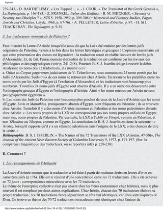 Septante

239-243. - D. BARTHÉLEMY, « Les Tiqquné ... ». - J. COOK, « The Translatot of the Greek Genesis »,
La Septuaginta, p. 169-183. - Z. FRANKEL, Ueber den Einfluss. - B. M. METZGER, « Seventy or
Seventy-two Disciples ? », NTS 5, 1958-1959, p. 299-306 (= Historical and Literary Studies, Pagan,
Jewish and Christian, Leyde, 1968, p. 67-76). - A. PELLETIER, Lettre d'Aristée, p. 97. - H. St J.
THACKERAY, The Septuagint, p. 9-39.

3. Les traducteurs viennent-ils de Palestine ?

Faut-il croire la Lettre d'Aristée lorsqu'elle nous dit que la Loi a été traduite par des lettrés juifs
originaires de Palestine, versés à la fois dans les lettres hébraïques et grecques ? L'opinion rnajoritaire est
que cette présentation des choses est légendaire - la traduction serait en réalité l'oeuvre de lettrés juifs
d'Alexandrie. Et, de fait, l'enracinement alexandrin de la traduction est confirmé par les travaux des
philologues et des papyrologues (voir p. 241-248). Pourtant B. S. J. Isserlin oblige à rouvrir le débat.
Analysant les noms des 72 traducteurs, il a montré ceci :
a. Grâce au Corpus papyrorum judaicarum de V. Tcherikover, nous connaissons 25 noms portés par les
Juifs d'Alexandrie. Seuls trois de ces noms se retrouvent chez Aristée. En revanche les parallèles entre les
noms portés par les Juifs d'Égypte (à l'exclusion d'Alexandrie) et les traducteurs sont beaucoup plus
nombreux. Toutefois 24 noms juifs d'Égypte sont absents d'Aristée. Il y a en outre des désaccords entre
l'orthographe grecque d'Égypte et l'orthographe d'Aristée. Ainsi « les noms retenus par Aristée ne sont
pas typiquement égyptiens ».
b. Les noms des Juifs de Palestine sont beaucoup plus proches de ceux de la Lettre d'Aristée que les noms
d'Égypte. Levis et Mattathias, pratiquement absents d'Égypte, sont fréquents en Palestine ; ils se trouvent
chez Aristée. Toutefois il y a des noms d'Aristée inconnus en Palestine et des noms palestiniens absents
chez Aristée. c. Les noms propres de la LXX ne correspondent pas aux noms propres utilisés en Égypte,
mais aux, noms propres de Palestine. Par exemple, la LXX à Yakôb ou Yôseph, comme en Palestine, et
non Yékoubos ou Yôsepos, comme en Égypte. La conclusion de B. S. J. Isserlin est donc la suivante : «
Aristée, lorsqu'il rapporte qu'il y a un élément palestinien dans l'origine de la LXX, a des chances de dire
la vérité. »
Bibliographie. B. S. J. ISSERLIN, « The Names of the 72 Translators of the LXX (Aristeas, 47-50)», The
Journal of the Ancient Near Eastern Society of Columbia University 5, 1973, p. 191-197. (Sur. la
compétence linguistique des traducteurs, on se reportera infra p. 228-230).

D. Comment ?

1. Les renseignements de l'Antiquité

La Lettre d'Aristée raconte que la traduction a été faite à partir de rouleaux écrits en lettres d'or et en
caractères juifs (§ 176). Elle est le résultat d'une concertation entre les 72 traducteurs. Elle a été achevée
en 72 jours : correspondance miraculeuse avec les 72 traducteurs.
Le thème de l'entreprise collective n'est pas absent chez les Pères (notamment chez Jérôme), mais le plus
souvent il est remplacé par deux autres explications. Chez Irénée, chacun des 70 traducteurs élabore sa
propre traduction ; les 70 traductions faites séparément se révèlent identiques, car elles sont inspirées de
Dieu. On trouve ce thème des 70/72 traductions miraculeusement identiques chez l'auteur de

 http://www.tradere.org/biblio/lxx/harl-02.htm (16 of 29) [10/09/2003 19:43:33]
 