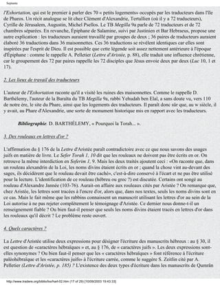 Septante


l'Exhortation, qui est le premier à parler des 70 « petits logements» occupés par les traducteurs dans l'île
de Pharos. Un récit analogue se lit chez Clément d'Alexandrie, Tertullien (où il y a 72 traducteurs),
Cyrille de Jérusalem, Augustin, Michel Psellos. Le TB Megilla 9a parle de 72 traducteurs et de 72
chambres séparées. En revanche, Épiphane de Salamine, suivi par Justinien et Bar Hebraeus, propose une
autre explication : les traducteurs auraient travaillé par groupes de deux ; 36 paires de traducteurs auraient
élaboré 36 traductions dans 36 maisonnettes. Ces 36 traductions se révèlent identiques car elles sont
inspirées par l'esprit de Dieu. Il est possible que cette légende soit assez nettement antérieure à l'époque
d'Épiphane : comme le rappelle A. Pelletier (Lettre d'Aristée, p. 88), elle traduit une influence chrétienne,
car le groupement des 72 par paires rappelle les 72 disciples que Jésus envoie deux par deux (Luc 10, 1 et
17).

2. Les lieux de travail des traducteurs

L'auteur de l'Exhortation raconte qu'il a visité les ruines des maisonnettes. Comme le rappelle D.
Barthélemy, l'auteur de la Baraïta du TB Megilla 9a, rabbi Yehudah ben Elaï, a sans doute vu, vers 110
de notre ère, le site du Phare, ainsi que les logements des traducteurs. Il paraît donc sûr que, au w siècle, il
y avait, au Phare d'Alexandrie, une sorte de monument historique mis en rapport avec les traducteurs.

            Bibliographie. D. BARTHÉLEMY, « Pourquoi la Torah... ».

3. Des rouleaux en lettres d'or ?

L'affirmation du § 176 de la Lettre d'Aristée paraît contradictoire avec ce que nous savons des usages
juifs en matière de livre. Le Sefer Torah 1, 10 dit que les rouleaux ne doivent pas être écrits en or. On
retrouve la même interdiction en Soferim 1, 9. Mais les deux traités ajoutent ceci : «On raconte que, dans
un rouleau alexandrin de la Loi, les noms divins étaient écrits en or ; quand la chose vint au-devant des
sages, ils décidèrent que le rouleau devait être caché», c'est-à-dire conservé à l'écart et ne pas être utilisé
pour la lecture. L'identification de ce rouleau (hébreu ou grec ?) est discutée. Certains ont songé au
rouleau d'Alexandre Jannée (103-76). Aurait-on affaire aux rouleaux cités par Aristée ? On remarque que,
chez Aristée, les lettres sont tracées à l'encre d'or, alors que, dans nos textes, seuls les noms divins sont en
ce cas. Mais le fait même que les rabbins connaissent un manuscrit utilisant les lettres d'or au sein de la
Loi autorise à ne pas rejeter complètement le témoignage d'Aristée. Ce dernier nous donne-t-il un
renseignement fiable ? Ou bien faut-il penser que seuls les noms divins étaient tracés en lettres d'or dans
les rouleaux qu'il décrit ? Le problème reste ouvert.

4. Quels caractères ?

La Lettre d'Aristée utilise deux expressions pour désigner l'écriture des manuscrits hébreux : au § 30, il
est question de «caractères hébraïques » et, au § 176, de « caractères juifs ». Les deux expressions sont-
elles synonymes ? Ou bien faut-il penser que les « caractères hébraïques » font référence à l'écriture
paléohébraïque et les «caractères juifs» à l'écriture carrée, comme le suggère S. Zeitlin cité par A.
Pelletier (Lettre d'Aristée, p. 185) ? L'existence des deux types d'écriture dans les manuscrits de Qumrân


 http://www.tradere.org/biblio/lxx/harl-02.htm (17 of 29) [10/09/2003 19:43:33]
 