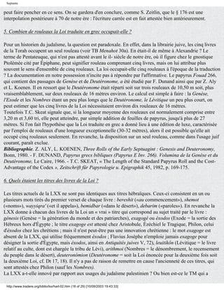 Septante

peut faire pencher en ce sens. On se gardera d'en conclure, comme S. Zeitlin, que le § 176 est une
interpolation postérieure à 70 de notre ère : l'écriture carrée est en fait attestée bien antérieurement.

5. Combien de rouleaux la Loi traduite en grec occupait-elle ?

Pour un historien du judaïsme, la question est paradoxale. En effet, dans la librairie juive, les cinq livres
de la Torah occupent un seul rouleau (voir TB Menahot 30a). En était-il de même à Alexandrie ? Le
terme de Pentateuque, qui n'est pas attesté avant le il- siècle de notre ère, où il figure chez le gnostique
Ptolémée cité par Épiphane, peut signifier rouleau comprenant cinq livres, mais on lui attribue plus
souvent le sens d'ensemble de cinq rouleaux. La loi occupait-elle cinq rouleaux à l'époque de la traduction
? La documentation en notre possession n'incite pas à répondre par l'affirmative. Le papyrus Fouad 266,
qui contient des passages de Genèse et de Deutéronome, a été étudié par F. Dunand ainsi que par Z. Aly
et L. Koenen. Il en ressort que le Deutéronome était réparti soit sur trois rouleaux de 10,50 m soit, plus
vraisemblablement, sur deux rouleaux de 16 mètres environ. Le calcul est simple à faire : la Genèse,
l'Exode et les Nombres étant un peu plus longs que le Deutéronome, le Lévitique un peu plus court, on
peut estimer que les cinq livres de la Loi nécessitaient environ dix rouleaux de 16 mètres.
Toutefois T.C. Skeat signale que, si la longueur moyenne des rouleaux est normalement comprise entre
3,20 m et 3,60 tri, elle peut atteindre, par simple addition de feuilles de papyrus, jusqu'à plus de 27
mètres. Si l'on fait l'hypothèse que la Loi traduite en grec a donné lieu à une édition de luxe, caractérisée
par l'emploi de rouleaux d'une longueur exceptionnelle (30-32 mètres), alors il est possible qu'elle ait
occupé cinq rouleaux seulement. En revanche, la disposition sur un seul rouleau, comme dans l'usage juif
courant, paraît exclue.
Bibliographie. Z. ALY, L. KOENEN, Three Rolls of the Early Septuagint : Genesis and Deuteronomy,
Bonn, 1980. - F. DUNAND, Papyrus grecs bibliques (Papyrus E Inv. 266). Volumina de la Genèse et du
Deutéronome, Le Caire, 1966. - T.C. SKEAT, « The Length of the Standard Papyrus Roll and the Cost-
Advantage of the Codex », Zeitschrift für Papyrologie u. Epigraphik 45, 1982, p. 169-175.

6. Quels étaient les titres des livres de la Loi ?

Les titres actuels de la LXX ne sont pas identiques aux titres hébraïques. Ceux-ci consistent en un ou
plusieurs mots tirés du premier verset de chaque livre : bereshit («au commencement»), shemot
(«noms»), wayyiqra' («et il appela»), bemidbar («dans le désert»), debarim («paroles»). En revanche la
LXX donne à chacun des livres de la Loi un « vrai » titre qui correspond au sujet traité par le livre :
génesis (Genèse = la génération du monde et des patriarches), exagogé ou éxodos (Exode = la sortie des
Hébreux hors d'Égypte ; le titre exagoge est attesté chez Aristobule, Ézéchiel le Tragique, Philon, celui
d'éxodos chez les chrétiens ; mais il n'est peut-être pas une innovation chrétienne : le mot exagoge est
absent de la LXX, qui utilise fréquemment éxodos ; Flavius Josèphe n'emploie jamais exagoge pour
désigner la sortie d'Égypte, mais éxodos, ainsi en Antiquités juives V, 72), leuitikôn (Lévitique = le livre
relatif au culte, dont est chargée la tribu de Lévi), arithmoi (Nombres = le dénombrement, le recensement
du peuple dans le désert), deuteronómion (Deutéronome = soit la Loi énoncée pour la deuxième fois soit
la deuxième Loi, cf. Dt 17, 18). Il n'y a pas de raison de remettre en cause l'ancienneté de ces titres, qui
sont attestés chez Philon (sauf les Nombres).
La LXX a-t-elle innové par rapport aux usages du judaïsme palestinien ? Ou bien est-ce le TM qui a

 http://www.tradere.org/biblio/lxx/harl-02.htm (18 of 29) [10/09/2003 19:43:33]
 