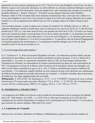 Septante

abandonné les titres anciens reproduits par la LXX ? Pour les livres des Prophètes et des Écrits, les titres
hébreux et grecs sont à peu près identiques. Les titres hébreux ne sont plus seulement fabriqués à partir de
un ou plusieurs mots tirés du premier verset de chaque livre, mais consistent par exemple en un nom de
prophète (Shemu'el = Samuel, Yebezqe'l = Ézéchiel) ou une catégorie littéraire (ainsi Tehillim =
Psaumes). Dans le TM coexistent donc deux manières de donner des titres, selon que l'on a affaire à la
Loi ou aux Prophètes et aux Écrits. En revanche les titres de la LXX sont toujours fabriqués de la même
manière. Il y a là un argument pour affirmer que la LXX a quelque chance de refléter l'usage le plus
ancien.
Une seconde remarque va dans le même sens. Comme l'a montré H. M. Orlinsky (Essays, p. 368), le
judaïsme rabbinique connaît en réalité deux séries de titres pour les cinq livres de la Loi. A côté des titres
attestés par le TM, il y a une autre série de titres, très proches des titres de la LXX. La Genèse est connue
aussi sous l'expression Sepèr yeçirat haolam («Livre de la création du monde ») ; le deuxième livre de la
Loi est parfois appelé Sepèr yeçi'at Miçrayim (« Livre de la sortie d'Égypte ») ; le troisième porte aussi le
nom de Sepèr torat Kôhanim (« Livre de la loi des prêtres») ; le quatrième celui de Homesh Happiqqudim
(«Cinquième [partie] des recensements ») ; le cinquième est parfois désigné sous le titre de Sepèr
mishnèh torah («Livre de la seconde Loi »).

7. Y a-t-il eu usage d'une transcription ?

O. G. Tychsen et F. X. Wutz ont proposé l'hypothèse suivante : les traducteurs auraient utilisé, non pas
directement le texte hébreu, mais le texte hébreu translittéré en lettres grecques. C'est la « théorie de la
transcription ». Les mots ou expressions translittérés dans la LXX, les noms propres présents dans
l'Onomasticon d'Eusèbe, les transcriptions de Jérôme constitueraient les traces de cette transcription de
PAT. Un argument en faveur de la théorie serait l'existence de la deuxième colonne des Hexaples, qui
offre le texte hébreu translittéré en grec (voir p. 163). S. Jellicoe a parfaitement résumé la faiblesse de
cette théorie : « Un traducteur capable d'utiliser un texte transcrit en grec avait sûrement une connaissance
de l'hébreu lui permettant de travailler directement sur l'original. » La théorie introduit, dans le processus
de traduction, une étape supplémentaire qui est inutile.
Bibliographie. S. JELLICOE, The Septuagint, p. 70-73. - O. G. TYCHSEN, Tentamen de variis codicum
hebraicorurn VT rnanuscriptis generibus, Rostock, 1772, p. 54-65. - F. X. WUTZ, Die Transkriptionen
von der LXX bis zu Hieronymus, BWAT 2, 9, Leipzig, 1925, p. 1-176, 1933, p. 177-571.

IV. POURQUOI LA TRADUCTION ?

« La traduction de la Bible est la preuve et de la réalité de l'acculturation et de la résistance de l'identité
juive» (P. Vidal-Naquet, «Les Juifs... », p. 855). Est-ce à dire que la naissance de la LXX doit être
expliquée par les besoins linguistiques et religieux de la communauté juive d'Alexandrie ? Ce n'est pas ce
que racontent les sources antiques. Mais faut-il les croire ?

A. L'explication de l'Antiquité

Selon la Lettre d'Aristée, Démétrios de Phalère, le bibliothécaire, propose au roi de faire traduire les


 http://www.tradere.org/biblio/lxx/harl-02.htm (19 of 29) [10/09/2003 19:43:33]
 