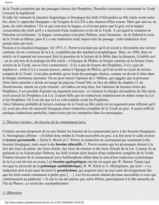 Septante

de la Torah complétée par des passages choisis des Prophètes, l'homélie consistant à commenter la Torah
à travers la haphtarah.
Si telle fut vraiment la situation linguistique et liturgique des Juifs d'Alexandrie au IIIe siècle avant notre
ère, alors l'« approche liturgique » de l'origine de la LXX a des chances d'être exacte. Mais que sait-on, au
juste, de cette situation ? En ce qui concerne la langue, ce n'est pas parce que le grec est la langue
vernaculaire des Juifs qu'il y a nécessité d'une traduction écrite de la Torah. A cet égard la situation en
Palestine est éclairante : la langue vernaculaire n'est plus l'hébreu, mais l'araméen ; on lit d'abord le texte
de la Torah en hébreu, puis il y a une traduction orale improvisée du passage ; cette traduction n'est
jamais mise par écrit.
Passons à la situation liturgique. En 1973, C. Perrot n'excluait pas qu'il ait existé à Alexandrie une lecture
continue (lectio continua) de la Loi, complétée par des haphtarot prophétiques. Mais, en 1984, dans un
article où il reprend sur nouveaux frais la question de la lecture de la Bible dans la diaspora, il établit ceci
: on ne sait rien de la pratique du IIIe siècle ; à l'époque de Philon, la liturgie consiste en la lecture d'une
section de la Torah, suivie d'un commentaire ; il n'y a pas de lecture des Prophètes, il n'y a pas de
haphtarot ; enfin il n'y a aucune preuve, même à l'époque de Philon, qu'il ait existé un cycle de lecture
complet de la Torah ; il est plus probable qu'on lisait des passages choisis, comme on devait le faire dans
la liturgie chrétienne ancienne. On ne peut retenir l'opinion de J. Mélèze, qui suggère que la présence
d'une barre penchée à droite en marge du papyrus Fouad 266, en face du début du chapitre 21 du
Deutéronome, atteste un cycle triennal : cet indice est trop ténu. Sur l'absence de lectures tirées des
Prophètes, il est possible d'ajouter un argument nouveau : si vraiment la liturgie alexandrine du IIIe siècle
avait associé les Prophètes à la Loi, il aurait fallu que les traducteurs traduisissent en même temps la Loi
et les Prophètes. Or il est sûr que la Loi a été traduite avant les Prophètes.
Ainsi l'absence probable de lecture continue de la Torah au IIIe siècle est un argument pour affirmer qu'il
n'y avait pas alors de nécessité liturgique d'une traduction complète de la Torah en grec. Il aurait suffi de
quelques traductions partielles, improvisées par les interprètes dans les proseuques.

2. Théories voisines : les besoins de la communauté juive

Certains savants proposent de ne pas limiter les besoins de la communauté juive à des besoins liturgiques.
A. Momigliano affirme : « Il fallut donc rendre la Torah accessible en grec, à la fois pour le culte et pour
la lecture personnelle. » Selon S. Brock et C. Perrot, la traduction ne correspond pas seulement à des
besoins liturgiques, mais aussi à des besoins éducatifs. C. Perrot montre que les proseuques étaient à la
fois des lieux de prière, des lieux d'asile, des lieux de réunion et des lieux d'étude de la Loi. Comme ils ne
parlaient ni ne lisaient plus l'hébreu, les Juifs avaient alors besoin d'une traduction complète de la Torah.
D'autres besoins de la communauté juive hellénophone allant dans le sens d'une traduction systématique
de la Loi ont été mis en avant. Les besoins apologétiques ont été invoqués par W. Barnes Tatum (qui
invoque la nécessité de la polémique antiidolâtrique), R. W. Klein et A. Momigliano, qui écrit : « La
traduction doit avoir aussi favorisé le prosélytisme, qui acquiert ainsi un tout autre développement dès
que les Juifs eurent commencé à parler grec [ ... ]. Les livres sacrés étaient devenus accessibles à ceux qui
s'intéressaient au judaïsme. » Il cite le cas des païens qui, selon Philon, participaient à la fête annuelle de
l'île de Pharos : ce serait des «sympathisants».

3. Objections

 http://www.tradere.org/biblio/lxx/harl-02.htm (21 of 29) [10/09/2003 19:43:33]
 