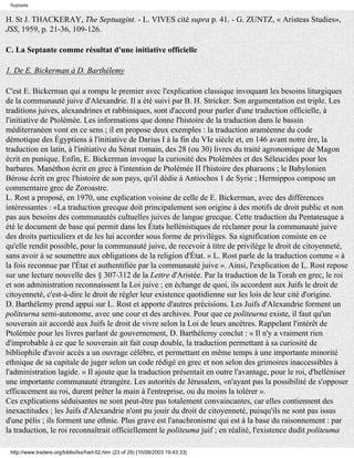Septante

H. St J. THACKERAY, The Septuagint. - L. VIVES cité supra p. 41. - G. ZUNTZ, « Aristeas Studies»,
JSS, 1959, p. 21-36, 109-126.

C. La Septante comme résultat d'une initiative officielle

1. De E. Bickerman à D. Barthélemy

C'est E. Bickerman qui a rompu le premier avec l'explication classique invoquant les besoins liturgiques
de la communauté juive d'Alexandrie. Il a été suivi par B. H. Stricker. Son argumentation est triple. Les
traditions juives, alexandrines et rabbiniques, sont d'accord pour parler d'une traduction officielle, à
l'initiative de Ptolémée. Les informations que donne l'histoire de la traduction dans le bassin
méditerranéen vont en ce sens ; il en propose deux exemples : la traduction araméenne du code
démotique des Égyptiens à l'initiative de Darius I à la fin du VIe siècle et, en 146 avant notre ère, la
traduction en latin, à l'initiative du Sénat romain, des 28 (ou 30) livres du traité agronomique de Magon
écrit en punique. Enfin, E. Bickerman invoque la curiosité des Ptolémées et des Séleucides pour les
barbares. Manéthon écrit en grec à l'intention de Ptolémée II l'histoire des pharaons ; le Babylonien
Bérose écrit en grec l'histoire de son pays, qu'il dédie à Antiochos 1 de Syrie ; Hermippos compose un
commentaire grec de Zoroastre.
L. Rost a proposé, en 1970, une explication voisine de celle de E. Bickerman, avec des différences
intéressantes : «La traduction grecque doit principalement son origine à des motifs de droit public et non
pas aux besoins des communautés cultuelles juives de langue grecque. Cette traduction du Pentateuque a
été le document de base qui permit dans les États hellénistiques de réclamer pour la communauté juive
des droits particuliers et de les lui accorder sous forme de privilèges. Sa signification consiste en ce
qu'elle rendit possible, pour la communauté juive, de recevoir à titre de privilège le droit de citoyenneté,
sans avoir à se soumettre aux obligations de la religion d'État. » L. Rost parle de la traduction comme « à
la fois reconnue par l'État et authentifiée par la communauté juive ». Ainsi, l'explication de L. Rost repose
sur une lecture nouvelle des § 307-312 de la Lettre d'Aristée. Par la traduction de la Torah en grec, le roi
et son administration reconnaissent la Loi juive ; en échange de quoi, ils accordent aux Juifs le droit de
citoyenneté, c'est-à-dire le droit de régler leur existence quotidienne sur les lois de leur cité d'origine.
D. Barthélemy prend appui sur L. Rost et apporte d'autres précisions. Les Juifs d'Alexandrie forment un
politeurna semi-autonome, avec une cour et des archives. Pour que ce politeurna existe, il faut qu'un
souverain ait accordé aux Juifs le droit de vivre selon la Loi de leurs ancêtres. Rappelant l'intérêt de
Ptolémée pour les livres parlant de gouvernement, D. Barthélemy conclut : « Il n'y a vraiment rien
d'improbable à ce que le souverain ait fait coup double, la traduction permettant à sa curiosité de
bibliophile d'avoir accès a un ouvrage célèbre, et permettant en même temps à une importante minorité
ethnique de sa capitale de juger selon un code rédigé en grec et non selon des grimoires inaccessibles à
l'administration lagide. » Il ajoute que la traduction présentait en outre l'avantage, pour le roi, d'helléniser
une importante communauté étrangère. Les autorités de Jérusalem, «n'ayant pas la possibilité de s'opposer
efficacement au roi, durent prêter la main à l'entreprise, ou du moins la tolérer ».
Ces explications séduisantes ne sont peut-être pas totalement convaincantes, car elles contiennent des
inexactitudes ; les Juifs d'Alexandrie n'ont pu jouir du droit de citoyenneté, puisqu'ils ne sont pas issus
d'une pélis ; ils forment une ethnie. Plus grave est l'anachronisme qui est à la base du raisonnement : par
la traduction, le roi reconnaîtrait officiellement le politeuma juif ; en réalité, l'existence dudit politeuma

 http://www.tradere.org/biblio/lxx/harl-02.htm (23 of 29) [10/09/2003 19:43:33]
 