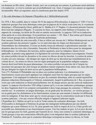 Septante

est douteuse au IIIe siècle ; d'après Aristée, suivi sur ce point par nos auteurs, le politeuma serait antérieur
à la traduction ; or c'est le contraire qui est probablement vrai. Ainsi, il manque à nos auteurs un argument
incontestable. Mais cet argument, nous le connaissons peut-être depuis 1978.

2. Du code démotique à la Septante (l'hypothèse de J. MélèzeModrzejewski)

En 1978, J. Rea a publié, dans le volume XLVI des papyrus d'Oxyrhynchos, le papyrus n° 3285. C'est la
traduction grecque d'un texte démotique connu par un papyrus du iw siècle avant notre ère, le «coutumier
démotique » d'Hermoupolis-Ouest, publié par G. Mattha et G. P. Hughes. Ce document présente l'ancien
droit local des indigènes d'Égypte ; il concerne les baux, les rapports entre bailleurs et locataires, les
rapports de voisinage, les droits du fils aîné en matière successorale. Le papyrus 3285 est la traduction
d'une partie de ce texte démotique. Il est postérieur aux années + 150. Mais J. Rea estime qu'il descend
d'une version grecque faite au début de la période ptolémaïque.
Pour mesurer l'intérêt de cette trouvaille, il faut se référer aux travaux de J. Mélèze-Modrzejewski sur le
système judiciaire des premiers Lagides. Le roi intervient dans les litiges soit directement soit par
l'intermédiaire des chrématistes. Il existe un double réseau de tribunaux à spécialisation nationale : les
dicastères dans les trois cités (Alexandrie, Naucratis et Ptolémaïs) et dans la khora pour les immigrants
hellénophones ; les tribunaux des laocrites, prêtres égyptiens, pour les indigènes. Quant à la loi
applicable, le premier rang appartient à la législation du souverain (diágramma et prostágmata). Ensuite
les nómoi politikoi devant les dicastères et les nómoi tes khoras devant les laocrites. La notion de nómos
n'a plus son sens classique ; elle désigne des règles de droit qui ne découlent pas immédiatement de la
volonté du roi ; les nômoi tes khoras sont les règles pratiquées par la population indigène conquise,
l'ancien droit local hérité du passé pharaonique ; les nômoi politikoi ont peut-être été à l'origine les
anciennes lois grecques des cités lorsque les plaideurs étaient originaires d'une même cité, mais elles ont
fini par désigner les règles de droit suivies par la population hellénophone.
Vers 275, Ptolémée II Philadelphe met en place son système judiciaire. Les chrématistes et les
fonctionnaires royaux pouvaient appliquer aux indigènes aussi bien les règles grecques que les règles
égyptiennes. Cela impliquait la traduction en grec du coutumier démotique, dont on connaît aujourd'hui
plusieurs rédactions (Hermoupolis et Tebtynis, notamment). Jusqu'à la publication de J. Rea, on pouvait
croire que cette traduction se faisait ponctuellement, lors de chaque procès, par des sortes de traducteurs-
experts. Le papyrus Oxyrhynchos 3285 oblige à penser qu'il y a eu une traduction systématique, puisque
les deux fragments dont il est composé correspondent à deux longs passages du coutumier. J. Mélèze en
conclut ceci : le coutumier, en langue démotique, est un guide pour les laocrites ; en version grecque, il
est un guide pour les chrématistes et les fonctionnaires royaux qui sont amenés à trancher les différends
entre les indigènes. Il faut donc noter que la version grecque a reçu la consécration royale par le biais du
système judiciaire : c'est une version officielle intégrée à l'appareil judiciaire lagide.
L'hypothèse de J. Mélèze est qu'il en va de la Torah comme du coutumier démotique : les Juifs
d'Alexandrie se distinguent à l'intérieur du groupe des immigrants hellénophones par une identité
religieuse qui a pour référence la Loi. Or, pour garantir aux Juifs le respect de la Loi, il faut qu'elle soit
accessible aux chrématistes et aux fonctionnaires royaux. Une fois traduite en grec, la Loi juive devient
une loi grecque pour les Juifs, garantie par l'autorité du roi. Ainsi, tout comme le coutumier démotique, la
Torah grecque a reçu une consécration officielle grâce à son intégration dans le système judiciaire de
Ptolémée II. Toutefois, alors que le coutumier démotique correspond au nómos tes khoras, la Torah

 http://www.tradere.org/biblio/lxx/harl-02.htm (24 of 29) [10/09/2003 19:43:33]
 