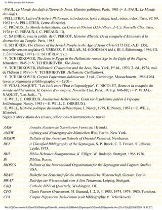 La Bible grecque des Septante


· PAUL, Le Monde des Juifs à l'heure de Jésus. Histoire politique, Paris, 1981 (= A. PAUL, Le Monde
des Juifs).
· PELLETIER, Lettre d'Aristée à Philocrate, introduction, texte critique, trad., notes, index, Paris, SC 89,
1962 (= A. PELLETIER, Lettre d'Aristée).
· C. PRÉAUX, Le Monde hellénistique. La Grèce et l'Orient (323-146 av. J.-C.), Nouvelle Clio, Paris,
1978 (= C. PRÉAUX, I, C. PRÉAUX, II).
· C. SAUNIER, avec la collab. de C. PERROT, Histoire d'Israël. De la conquête d'Alexandre à la
destruction du Temple, Paris, 1985.
· E. SCHÜRER, The History of the Jewish People in the Age of Jesus Christ (175 B.C.-A.D. 135),
nouvelle version anglaise G. VERMES, F. MILLAR, M. GOODMAN (éd.), III, I, Édimbourg, 1986, III,
2, Édimbourg, 1987 (= E. SCHÜRER rév.).
· V. TCHERIKOVER, The Jews in Egypt in the Hellenistic-roman Age in the Light of the Papyri,
Jérusalem, 1945 (= V. TCHERIKOVER, The Jews).
· V. TCHERIKOVER, Hellenistic Civilization and the Jews, New York, 1re éd., 1970, 2- éd., 1974, trad.
de l'hébreu (1959) (= V. TCHERIKOVER, Hellenistic Civilization).
· V. TCHERIKOVER, Corpus Papyrorum Judaicarum, 3 vol., Cambridge, Massachusetts, 1956-1964
(avec prolegomena et bibliographie) (= CPJ) –
· P. VIDAL-NAQUET, "Les Juifs entre l'État et l'apocalypse", C. NICOLET, Rome et la conquête du
monde méditerranéen, II, Genèse d'un empire, Nouvelle Clio, Paris, 1978, p. 846-882 (= P. VIDAL-
NAQUET, "Les Juifs... ").
· E. WILL, C. ORRIEUX, Ioudaismos-Hellenismos. Essai sur le judaïsme judéen à l'époque
hellénistique, Nancy, 1985 (= E. WILL, C. ORRIEUX).
· E. WILL, Histoire politique du monde hellénistique, I, Nancy, 1979, II, Nancy, 1967 (= E. WILL,
Histoire).
Sigles et abréviations des revues, collections et instruments de travail

AASF                     Annales Academiae Scientiarum Fennicae, Helsinki.
ANRW                     Aufstieg und Niedergang der Römischen Weit, Berlin, New York.
BASOR                    Bulletin of the American Schools of Oriental Research, Newhaven.
BFJ                      A Classified Bibliography of the Septuagini, S. P. Brock, C. T. Fritsch, S. Jellicoe,
                         Leyde, 1973.
BHS                      Biblia Hebraica Stuttgartensia, K. Elliger, W. Rudolph, Stuttgart, 1968-1976.
Bi                       Biblica, Rome.
BIOSCS                   Bulletin of the International Organization for the Septuagint and Cognate Studies,
                         USA.
BZAW                     Beihefte zur Zeitschrift für die alttestamentliche Wissenschaft, Giessen, Berlin.
BWAT                     Beiträge zur Wissenschaft vom A lten Testament, Leipzig, Stuttgart.
CBQ                      Catholic Biblical Quarterly, Washington, DC.
CPG                      Clavis Patrum Graecorum, M. Geerard, 1, 2, 3, 4, 1983, 1974, 1979, 1980, Turnhout.
CPJ                      Corpus Papyrorum Judaicarum (voir bibliographie V. Tcherikover).

 file:///C|/Documents%20and%20Settings/Didier/B...ante/La%20Bible%20grecque%20des%20Septante.htm (25 of 28) [02/03/2003 18:37:27]
 