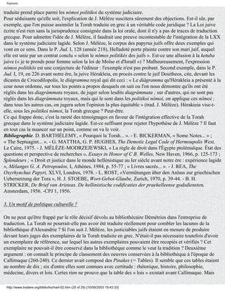 Septante

traduite prend place parmi les nómoi politikoi du système judiciaire.
Pour séduisante qu'elle soit, l'explication de J. Mélèze suscitera sûrement des objections. Est-il sûr, par
exemple, que l'on puisse assimiler la Torah traduite en grec à un véritable code juridique ? La Loi juive
écrite n'est rien sans la jurisprudence consignée dans la loi orale, dont il n'y a pas de traces de traduction
grecque. Pour admettre l'idée de J. Mélèze, il faudrait une preuve incontestable de l'intégration de la LXX
dans le système judiciaire lagide. Selon J. Mélèze, le corpus des papyrus juifs offre deux exemples qui
vont en ce sens. Dans le P. Jud. I, 128 (année 218), Helladoté porte plainte contre son mari juif, auquel
elle est unie par un contrat conclu « selon le nômos politikés des juifs ». Est-ce une allusion à la ketuba
juive (« je te prends pour femme selon la loi de Moïse et d'Israël ») ? Malheureusement, l'expression
nómos politikôs est une conjecture de l'éditeur : l'exemple n'est pas probant. Second exemple, dans le P.
Jud. I, 19, en 226 avant notre ère, la juive Hérakleia, en procès contre le juif Dositheos, cite, devant les
dicastes de Crocodilopolis, le diágramma royal qui dit ceci : « Le diágramma qu'Hérakleia a présenté à la
cour nous ordonne, sur tous les points a propos desquels on sait ou l'on nous démontre qu'ils ont été
réglés dans les diagrámmata royaux, de juger selon lesdits diagrámmata ; sur d'autres, qui ne sont pas
réglés dans les diagrámmata royaux, mais qui le sont dans les politikoi nómoi, on applique ces nômoi ;
dans tous les autres cas, on jugera selon l'opinion la plus équitable » (trad. J. Mélèze). Hérakieia vise-t-
elle, sous les politikoi nómoi, la Torah grecque ? Peut-être.
Ce qui frappe donc, c'est la rareté des témoignages en faveur de l'intégration effective de la Torah
grecque dans le système judiciaire lagide. Est-ce suffisant pour rejeter l'hypothèse de J. Mélèze ? Il faut
en tout cas la nuancer sur un point, comme on va le voir.
Bibliographie. D. BARTHÉLEMY, « Pourquoi la Torah... ». - E. BICKERMAN, « Some Notes... » ;
« The Septuagint... ». - G. MATTHA, G. P. HUGHES, The Demotic Legal Code of Hermoupolis West,
Le Caire, 1975. - J. MÉLÈZE-MODRZEJEWSKI, « La règle de droit dans l'Égypte ptolémaïque. État des
questions et perspective de recherches », Essays in Honor of C B. Welles, New Haven, 1966, p. 125-173 ;
Splendeurs ; « Droit et justice dans le monde hellénistique au Ier siècle avant notre ère : expérience lagide
», Mélanges G. A. Petropoulos, I, Athènes, 1984, p. 55-77 ; « Livres sacrés... ». - J. REA, The
Oxyrhynchus Papyri, XLVI, Londres, 1978. - L. ROST, «Vermütungen über den Anlass zur griechischen
Uebersetzung der Tora », H. J. STOEBE, Wort-Gebot-Glaube, Zurich, 1970, p. 39-44. - B. H.
STRICKER, De Brief van Aristeas. De hellinistische codificaties der praehelleense godsdiensten,
Amsterdam, 1956. -CPJ 1, 1956.

3. Un motif de politique culturelle ?

On ne peut qu'être frappé par le rôle décisif dévolu au bibliothécaire Démétrios dans l'entreprise de
traduction. La Torah ne pourrait-elle pas avoir été traduite réellement pour combler les lacunes de la
bibliothèque d'Alexandrie ? Si l'on suit J. Mélèze, les justiciables juifs étaient en mesure de produire
devant leurs juges des exemplaires de la Torah traduite en grec. N'était-il pas nécessaire toutefois d'avoir
un exemplaire de référence, sur lequel les autres exemplaires pouvaient être recopiés et vérifiés ? Cet
exemplaire ne pouvait-il être conservé dans la bibliothèque comme le veut la tradition ? Deuxième
argument : on connaît le principe de classement des oeuvres conservées à la bibliothèque à l'époque de
Callimaque (260-240). Ce dernier avait composé des Pinakes (= Tables). Il semble que ces tables étaient
au nombre de dix ; six d'entre elles sont connues avec certitude : rhétorique, histoire, philosophie,
médecine, divers et lois. Certes rien ne prouve que la table des « lois » existait avant Callimaque. Mais

 http://www.tradere.org/biblio/lxx/harl-02.htm (25 of 29) [10/09/2003 19:43:33]
 