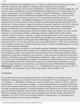 Septante

l'intérêt de Démétrios pour la législation (voir p. 57-58) est un indice qui invite à penser qu'il avait pu
réunir des ouvrages de cette catégorie : Callimaque aurait continué le travail commencé.
La Torah traduite était-elle conservée dans la bibliothèque ? Aristée l'affirme. Tertullien signale que « de
nos jours encore, au Sérapéum, on montre la bibliothèque de Ptolémée avec les ouvrages hébreux eux-
mêmes» (Apologétique 18). Pour Épiphane, c'est dans la «première bibliothèque», construite dans le
quartier du Brouchion et dont la bibliothèque du Sérapéum était une annexe, que les livres de la Loi
étaient conservés (Traité des poids et mesures 3). Ces renseignements n'ont pas convaincu les
spécialistes. Par exemple, A. Momigliano souligne que, si l'on met à part les auteurs juifs, la première
citation de la LXX se trouve dans le Traité du sublime du pseudo-Longin (première moitié du Ier siècle
de notre ère). Il utilise ce silence à l'appui de sa thèse sur le caractère « paroissial » de la LXX : elle aurait
été conservée seulement dans la communauté juive d'Alexandrie et dans d'autres communautés de la
diaspora et de Palestine. Est-il possible d'argumenter en faveur de la présence de la LXX dans la
bibliothèque ? Aucun des auteurs païens antérieurs au pseudo-Longin, chez lesquels on a voulu voir des
références à la LXX (Hécatée d'Abdère, Callimaque, Théocrite, Agatharcidès de Cnide, Ocellus
Lucanus), ne peut être retenu (G. Dorival). Le premier écrivain païen à citer la LXX est bien, comme le
veut A. Momigliano, le pseudo-Longin. Mais l'analyse du témoignage de ce dernier donne un argument
en faveur de la présence de la Torah grecque dans la bibliothèque. Le pseudo-Longin introduit en effet la
citation de Genèse 1, 3 et 9 en disant qu'elle se situe «tout au début des lois». Ce titre de lois au pluriel, et
non au singulier, comme chez le pseudo-Aristée, peut renvoyer à la sphère culturelle grecque, à la section
« lois » du classement de Callimaque.
Aucune de ces remarques n'est décisive. On formulera cependant l'hypothèse selon laquelle Démétrios a
été à l'origine de la traduction. Mise en relation avec l'explication de J. Mélèze, cette hypothèse a pour
elle un argument de poids : elle permet de faire une lecture de la Lettre d'Aristée dans laquelle certaines
incohérences ne sont plus involontaires, mais concertées. Aristée savait que la traduction avait été faite à
l'initiative de Démétrios pour enrichir la bibliothèque de Ptolémée I Lagos, avant la mort de ce dernier en
282. Il savait aussi que Philadelphe avait intégré la Torah dans son système judiciaire vers 275. Comme
ces deux entreprises étaient très voisines dans le temps, il les a volontairement confondues. Contre la
vérité historique, Démétrios est ainsi devenu, sous la plume d'Aristée, le bibliothécaire de Philadelphe.
Bibliographie. G. DORIVAL, art. cité supra p. 53. - A. MOMIGLIANO, Sagesses barbares, p. 103. - E.
A. PARSONS, The Alexandrian Library, Glory of the Hellenic World, Londres, 1952.

4. Conclusion

Est-il possible de réconcilier l'explication «nouvelle», qui fait référence à une initiative royale, et
l'explication «classique», qui invoque les besoins de la communauté ? C'est ce que propose P. Lamarche
(« La Septante », C. Mondésert, Le Monde grec ancien et la Bible, Paris, 1984, p. 19-35). Il y aurait un
motif principal : le roi, et des motifs secondaires : la curiosité intellectuelle des Alexandrins, le désir des
Juifs de faire connaître la doctrine du vrai Dieu, les besoins liturgiques de la communauté. Cette solution
éclectique ne parait pas acceptable : les motifs secondaires, même ajoutés les uns aux autres, n'entraînent
pas la nécessité de la traduction. Il faut l'initiative officielle. En ce sens, il serait plus juste de dire que
l'initiative a répondu à des besoins latents de la communauté juive (besoins cultuels, d'instruction ou
d'apologie). Les § 307-312 de la Lettre d'Aristée illustrent ce caractère latent : la communauté juive
attendait la traduction, elle n'en a pas pris l'initiative.

 http://www.tradere.org/biblio/lxx/harl-02.htm (26 of 29) [10/09/2003 19:43:33]
 