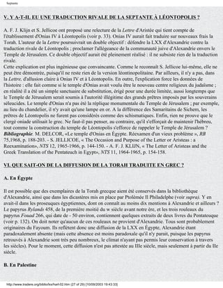 Septante



V. Y A-T-IL EU UNE TRADUCTION RIVALE DE LA SEPTANTE À LÉONTOPOLIS ?

A. F. J. Klijn et S. Jellicoe ont proposé une relecture de la Lettre d'Aristée qui tient compte de
l'établissement d'Onias IV à Léontopolis (voir p. 33). Onias IV aurait fait traduire sur nouveaux frais la
Torah. L'auteur de la Lettre poursuivrait un double objectif : défendre la LXX d'Alexandrie contre la
traduction rivale de Léontopolis ; proclamer l'allégeance de la communauté juive d'Alexandrie envers le
Temple de Jérusalem. Ce double objectif aurait été pleinement réalisé : il ne subsiste rien de la traduction
rivale.
Cette explication est plus ingénieuse que convaincante. Comme le reconnaît S. Jellicoe lui-même, elle ne
peut être démontrée, puisqu'il ne reste rien de la version léontinopolitaine. Par ailleurs, il n'y a pas, dans
la Lettre, d'allusion claire à Onias IV et à Léontopolis. En outre, l'explication force les données de
l'histoire : elle fait comme si le temple d'Onias avait voulu être le nouveau centre religieux du judaïsme ;
en réalité il a été un simple sanctuaire de substitution, érigé pour une durée limitée, aussi longtemps que
le Temple de Jérusalem serait soumis à l'autorité illégitime des grands prêtres imposés par les souverains
séleucides. Le temple d'Onias n'a pas été la réplique monumentale du Temple de Jérusalem ; par exemple,
au lieu du chandelier, il n'y avait qu'une lampe en or. A la différence des Samaritains de Sichem, les
prêtres de Léontopolis ne furent pas considérés comme des schismatiques. Enfin, rien ne prouve que le
clergé oniade utilisait le grec. Ne faut-il pas penser, au contraire, qu'il s'efforçait de maintenir l'hébreu,
tout comme la construction du temple de Léontopolis s'efforce de rappeler le Temple de Jérusalem ?
Bibliographie. M. DELCOR, «Le temple d'Onias en Égypte. Réexamen d'un vieux problème », RB
75,1968, p. 188-203. - S. JELLICOE, « The Occasion and Purpose of the Letter or Aristeas : a
Reexamination», NTS 12, 1965-1966, p. 144-150. - A. F. J. KLIJN, « The Letter of Aristeas and the
Greek Translation of the Pentateuch in Egypt», NTS 11, 1964-1965, p. 154-158.

VI. QUE SAIT-ON DE LA DIFFUSION DE LA TORAH TRADUITE EN GREC ?

A. En Égypte

Il est possible que des exemplaires de la Torah grecque aient été conservés dans la bibliothèque
d'Alexandrie, ainsi que dans les dicastères mis en place par Ptolémée Il Philadelphe (voir supra). Y en
avait-il dans les proseuques égyptiennes, dont on connaît au moins dix mentions à Alexandrie et ailleurs ?
Le papyrus Rylands 458, de la première moitié du w siècle avant notre ère, et les trois rouleaux du
papyrus Fouad 266, qui date de - 50 environ, contiennent quelques extraits de deux livres du Pentateuque
(voir p. 132). On doit noter qu'aucun de ces rouleaux ne provient d'Alexandrie. Tous sont probablement
originaires du Fayoum. Ils reflètent donc une diffusion de la LXX en Égypte, Alexandrie étant
paradoxalement absente (mais cette absence est moins paradoxale qu'il n'y parait, puisque les papyrus
retrouvés à Alexandrie sont très peu nombreux, le climat n'ayant pas permis leur conservation à travers
les siècles). Pour le moment, cette diffusion n'est pas attestée au IIIe siècle, mais seulement à partir du IIe
siècle.

B. En Palestine


 http://www.tradere.org/biblio/lxx/harl-02.htm (27 of 29) [10/09/2003 19:43:33]
 