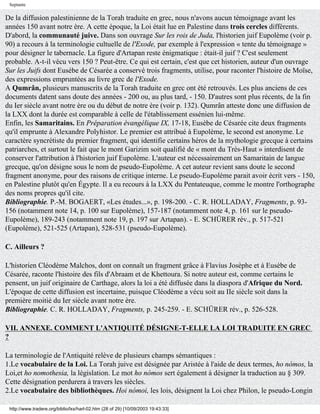 Septante

De la diffusion palestinienne de la Torah traduite en grec, nous n'avons aucun témoignage avant les
années 150 avant notre ère. A cette époque, la Loi était lue en Palestine dans trois cercles différents.
D'abord, la communauté juive. Dans son ouvrage Sur les rois de Juda, l'historien juif Eupolème (voir p.
90) a recours à la terminologie cultuelle de l'Exode, par exemple à l'expression « tente du témoignage »
pour désigner le tabernacle. La figure d'Artapan reste énigmatique : était-il juif ? C'est seulement
probable. A-t-il vécu vers 150 ? Peut-être. Ce qui est certain, c'est que cet historien, auteur d'un ouvrage
Sur les Juifs dont Eusèbe de Césarée a conservé trois fragments, utilise, pour raconter l'histoire de Moïse,
des expressions empruntées au livre grec de l'Exode.
A Qumrân, plusieurs manuscrits de la Torah traduite en grec ont été retrouvés. Les plus anciens de ces
documents datent sans doute des années - 200 ou, au plus tard, - 150. D'autres sont plus récents, de la fin
du Ier siècle avant notre ère ou du début de notre ère (voir p. 132). Qumrân atteste donc une diffusion de
la LXX dont la durée est comparable à celle de l'établissement essénien lui-même.
Enfin, les Samaritains. En Préparation évangélique IX, 17-18, Eusèbe de Césarée cite deux fragments
qu'il emprunte à Alexandre Polyhistor. Le premier est attribué à Eupolème, le second est anonyme. Le
caractère syncrétiste du premier fragment, qui identifie certains héros de la mythologie grecque à certains
patriarches, et surtout le fait que le mont Garizim soit qualifié de « mont du Très-Haut » interdisent de
conserver l'attribution à l'historien juif Eupolème. L'auteur est nécessairement un Samaritain de langue
grecque, qu'on désigne sous le nom de pseudo-Eupolème. A cet auteur revient sans doute le second
fragment anonyme, pour des raisons de critique interne. Le pseudo-Eupolème parait avoir écrit vers - 150,
en Palestine plutôt qu'en Égypte. Il a eu recours à la LXX du Pentateuque, comme le montre l'orthographe
des noms propres qu'il cite.
Bibliographie. P.-M. BOGAERT, «Les études...», p. 198-200. - C. R. HOLLADAY, Fragments, p. 93-
156 (notamment note 14, p. 100 sur Eupolème), 157-187 (notamment note 4, p. 161 sur le pseudo-
Eupolème), 189-243 (notamment note 19, p. 197 sur Artapan). - E. SCHÜRER rév., p. 517-521
(Eupolème), 521-525 (Artapan), 528-531 (pseudo-Eupolème).

C. Ailleurs ?

L'historien Cléodème Malchos, dont on connaît un fragment grâce à Flavius Josèphe et à Eusèbe de
Césarée, raconte l'histoire des fils d'Abraam et de Khettoura. Si notre auteur est, comme certains le
pensent, un juif originaire de Carthage, alors la loi a été diffusée dans la diaspora d'Afrique du Nord.
L'époque de cette diffusion est incertaine, puisque Cléodème a vécu soit au IIe siècle soit dans la
première moitié du Ier siècle avant notre ère.
Bibliographie. C. R. HOLLADAY, Fragments, p. 245-259. - E. SCHÜRER rév., p. 526-528.

VII. ANNEXE. COMMENT L'ANTIQUITÉ DÉSIGNE-T-ELLE LA LOI TRADUITE EN GREC
?

La terminologie de l'Antiquité relève de plusieurs champs sémantiques :
1.Le vocabulaire de la Loi. La Torah juive est désignée par Aristée à l'aide de deux termes, ho nómos, la
Loi,et ho nomothesia, la législation. Le mot ho nómos sert également à désigner la traduction au § 309.
Cette désignation perdurera à travers les siècles.
2.Le vocabulaire des bibliothèques. Hoi nómoi, les lois, désignent la Loi chez Philon, le pseudo-Longin

 http://www.tradere.org/biblio/lxx/harl-02.htm (28 of 29) [10/09/2003 19:43:33]
 
