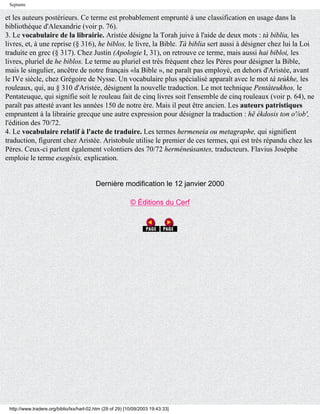 Septante

et les auteurs postérieurs. Ce terme est probablement emprunté à une classification en usage dans la
bibliothèque d'Alexandrie (voir p. 76).
3. Le vocabulaire de la librairie. Aristée désigne la Torah juive à l'aide de deux mots : tà biblia, les
livres, et, à une reprise (§ 316), he biblos, le livre, la Bible. Tà biblia sert aussi à désigner chez lui la Loi
traduite en grec (§ 317). Chez Justin (Apologie I, 31), on retrouve ce terme, mais aussi hai bibloi, les
livres, pluriel de he biblos. Le terme au pluriel est très fréquent chez les Pères pour désigner la Bible,
mais le singulier, ancêtre de notre français «la Bible », ne paraît pas employé, en dehors d'Aristée, avant
le IVe siècle, chez Grégoire de Nysse. Un vocabulaire plus spécialisé apparaît avec le mot tà teùkhe, les
rouleaux, qui, au § 310 d'Aristée, désignent la nouvelle traduction. Le mot technique Pentàteukhos, le
Pentateuque, qui signifie soit le rouleau fait de cinq livres soit l'ensemble de cinq rouleaux (voir p. 64), ne
paraît pas attesté avant les années 150 de notre ère. Mais il peut être ancien. Les auteurs patristiques
empruntent à la librairie grecque une autre expression pour désigner la traduction : hë ékdosis ton o'/ob',
l'édition des 70/72.
4. Le vocabulaire relatif à l'acte de traduire. Les termes hermeneia ou metagraphe, qui signifient
traduction, figurent chez Aristée. Aristobule utilise le premier de ces termes, qui est très répandu chez les
Pères. Ceux-ci parlent également volontiers des 70/72 herméneúsantes, traducteurs. Flavius Josèphe
emploie le terme exegésis, explication.


                                           Dernière modification le 12 janvier 2000

                                                            © Éditions du Cerf




 http://www.tradere.org/biblio/lxx/harl-02.htm (29 of 29) [10/09/2003 19:43:33]
 