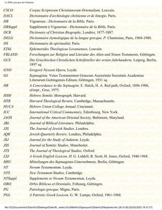 La Bible grecque des Septante


CSCO                    Corpus Scriptorum Christianorum Orientalium, Louvain.
DACL                    Dictionnaire d'archéologie chrétienne et de liturgie, Paris.
DB                      Vigouroux : Dictionnaire de la Bible, Paris.
DBSuppl.                Supplément à Vigouroux : Dictionnaire de la Bible, Paris.
DCB                     Dictionary of Christian Biography, Londres, 1877-1887.
DELG                    Dictionnaire étymologique de la langue grecque, P. Chantraine, Paris, 1968-1980.
DS                      Dictionnaire de spiritualité, Paris.
EThL                    Ephemerides Theologicae Lovanienses, Louvain.
FRLAND                  Forschungen zur Religion und Literatur des Alten und Neuen Testaments, Göttingen.
GCS                     Die Griechischen Christlichen Schriftsteller der ersten Jahrhunderte, Leipzig, Berlin,
                        1897 sq.
GNO                     Gregorii Nysseni Opera, Leyde.
Gö                      Septuaginta. Vetus Testamentum Graecum Auctoritate Societatis Academiae
                        Litterarum Gottingensis Editum, Göttingen, 1931 sq.
HR                      A Concordance to the Septuagint, E. Hatch, H. A. Red path, Oxford, 1896-1906,
                        réimpr., Graz, 1975.
HSM                     Hebrew Semitic Monograph, Harvard.
HTR                     Harvard Theological Review, Cambridge, Massachusetts.
HUCA                    Hebrew Union College Annual, Cincinnati.
ICC                     International Critical Commentary, Édimbourg, New York.
JAOS                    Journal of the American Oriental Society, Baltimore, Maryland.
JBL                     Journal of Biblical Literature, Philadelphie.
JJS                     The Journal of Jewish Studies, Londres.
JQR                     Jewish Quarterly Review, Londres, Philadelphie.
JSJ                     Journal for the Study of Judaism, Leyde.
JSS                     Journal of Semitic Studies, Manchester.
JTS                     The Journal of Theological Studies, Oxford.
LSJ                     A Greek-English Lexicon, H. G. Liddell, R. Scott, H. Jones, Oxford, 1940-1968.
MSU                     Mitteilungen des Septuaginta-Unternehmens, Berlin, Göttingen.
NT                      Novum Testamentum, Leyde.
NTS                     New Testament Studies, Cambridge.
NTSuppl.                Supplements to Novum Testamentum, Leyde.
OBO                     Orbis Biblicus et Orientalis, Fribourg, Göttingen.
PG                      Patrologie grecque, Migne, Paris.
PGL                     A Patristic Greek Lexicon, G. W. Lampe, Oxford, 1961-1968.


file:///C|/Documents%20and%20Settings/Didier/B...ante/La%20Bible%20grecque%20des%20Septante.htm (26 of 28) [02/03/2003 18:37:27]
 