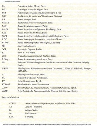 La Bible grecque des Septante


PL                       Patrologie latine, Migne, Paris.
PO                       Patrologie orientale, Migne, Paris.
PTA                      Papyrologische Texte und A bhandlungen, Bonn.
RAC                      Reallexicon für Antike und Christentum, Stuttgart.
RB                       Revue biblique, Paris.
RechSR                   Recherches de science religieuse, Paris.
REG                      Revue des études grecques, Paris.
RevSR                    Revue des sciences religieuses, Strasbourg, Paris.
RHT                      Revue d'histoire des textes, Paris.
RSPT                     Revue des sciences philosophiques et théologiques, Paris.
RThL                     Revue théologique de Louvain, Louvain-la-Neuve.
RTPhil                   Revue de théologie et de philosophie, Lausanne.
SC                       Sources chrétiennes.
SCS                      Septuagint Cognate Studies.
ST                       Studi e Testi, Rome.
TOB                      Traduction oecuménique de la Bible, Paris.
REAug                    Revue des études augustiniennes, Paris.
TU                       Texte und Untersuchungen zur Geschichte der altchristlichen Literatur, Leipzig,
                         Berlin.
TWNT                     Theologisches Wörterbuch zum Neuen Testament, G. Kittel, G. Friedrich, Stuttgart,
                         1933-1974.
TZ                       Theologische Zeitschrift, Bâle.
VC                       Vigiliae Christianae, Amsterdam.
VT                       Vetus Testamentum, Leyde.
VTSuppl.                 Supplements to Vetus Testamentum.
ZATW                     Zeitschrift für die Alttestamentliche Wissenschaft, Giessen, Berlin.
ZNTW                     Zeitschrift für die Neutestamentliche Wissenschaft, Giessen, Berlin.

Autres abréviations :

           ACFEB                 Association catholique française pour l'étude de la Bible.
           AT                    Ancien Testament.
           éd.                   édition / édité.
           litt.                 littéralement.
           LXX                   Septante.


 file:///C|/Documents%20and%20Settings/Didier/B...ante/La%20Bible%20grecque%20des%20Septante.htm (27 of 28) [02/03/2003 18:37:27]
 