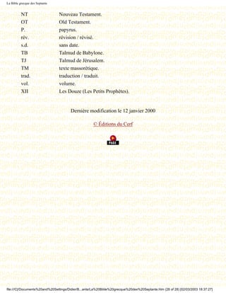 La Bible grecque des Septante


          NT                    Nouveau Testament.
          OT                    Old Testament.
          P.                    papyrus.
          rév.                  révision / révisé.
          s.d.                  sans date.
          TB                    Talmud de Babylone.
          TJ                    Talmud de Jérusalem.
          TM                    texte massorétique.
          trad.                 traduction / traduit.
          vol.                  volume.
          XII                   Les Douze (Les Petits Prophètes).


                                       Dernière modification le 12 janvier 2000

                                                     © Éditions du Cerf




file:///C|/Documents%20and%20Settings/Didier/B...ante/La%20Bible%20grecque%20des%20Septante.htm (28 of 28) [02/03/2003 18:37:27]
 