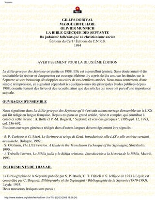 Septante




                                                   GILLES DORIVAL
                                                 MARGUERITE HARL
                                                 OLIVIER MUNNICH
                                        LA BIBLE GRECQUE DES SEPTANTE
                                    Du judaïsme hellénistique au christianisme ancien
                                          Éditions du Cerf / Éditions du C.N.R.S.
                                                           1994

                                               Dernière modification le 13 juin 1998

                                  AVERTISSEMENT POUR LA DEUXIÈME ÉDITION

La Bible grecque des Septante est partie en 1988. Elle est aujourd'hui épuisée. Sans doute aurait-il été
souhaitable de réviser et d'augmenter cet ouvrage, élaboré il y a près de dix ans, car les études sur la
Septante se sont beaucoup développées au cours de ces dernières années. Nous nous contentons d'une
simple réimpression, en signalant cependant ici quelques-unes des principales études publiées depuis
1988, essentiellement des livres et des recueils, ainsi que des articles qui nous ont paru d'une importance
capitale.

OUVRAGES D'ENSEMBLE

Nous signalions dans La Bible grecque des Septante qu'il n'existait aucun ouvrage d'ensemble sur la LXX
qui fût rédigé en langue française. Depuis est paru un grand article, riche et complet, qui contribue à
combler cette lacune : B. Botte et P.-M. Bogaert, " Septante et versions grecques ", DBSuppl. 12, 1993,
col. 536-692.
Plusieurs ouvrages généraux rédigés dans d'autres langues doivent également être signalés :

· S. P. Carbone et G. Rizzi, Le Scritture ai teinpi di Gesù. Introduzione alla LXX e alle antiche versioni
araniaiche, Bologne, 1992 ;
· S. Olofsson, The LXX Version. A Guide to the Translation Technique of the Septuagint, Stockholm,
1990 ;
· J. Trebolle Barrera, La Biblia judia y la Biblia cristiana. Introducción a la historia de la Biblia, Madrid,
1993.

INSTRUMENTS DE TRAVAIL

La Bibliographie de la Septante publiée par S. P. Brock, C. T. Fritsch et S. Jellicoe en 1973 à Leyde est
complétée par C. Dogniez, Bibliography of the Septuagint / Bibliographie de la Septante (1970-1993),
Leyde, 1995.
Deux nouveaux lexiques sont parus :

 http://www.tradere.org/biblio/lxx/harl.htm (1 of 19) [02/03/2003 18:38:24]
 