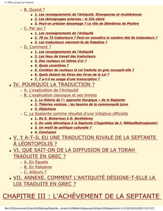 La Bible grecque des Septante


               r   B. Quand ?
                         s      1. Les renseignements de l'Antiquité. Divergences et incohérences
                         s      2. Les témoignages externes : le IIIe siècle
                         s      3. Peut-on préciser davantage ? Le rôle de Démétrios de Phalère
               r   C. Par qui ?
                         s      1. Les renseignements de l'Antiquité
                         s      2. 70 ou 72 traducteurs ? Peut-on connaître le nombre réel de traducteurs ?
                         s      3. Les traducteurs viennent-ils de Palestine ?
               r   D. Comment ?
                         s      1.   Les renseignements de l'Antiquité
                         s      2.   Les lieux de travail des traducteurs
                         s      3.   Des rouleaux en lettres d'or ?
                         s      4.   Quels caractères ?
                         s      5.   Combien de rouleaux la Loi traduite en grec occupait-elle ?
                         s      6.   Quels étaient les titres des livres de la Loi ?
                         s      7.   Y a-t-il eu usage d'une transcription ?
    s   IV. POURQUOI LA TRADUCTION ?
               r   A. L'explication de l'Antiquité
               r   B. L'explication classique et ses limites
                         s      1. La théorie de l'« approche liturgique » de la Septante
                         s      2. Théories voisines : les besoins de la communauté juive
                         s      3. Objections
               r   C. La Septante comme résultat d'une initiative officielle
                         s      1.   De E. Bickerman à D. Barthélemy
                         s      2.   Du code démotique à la Septante (l'hypothèse de J. MélèzeModrzejewski)
                         s      3.   Un motif de politique culturelle ?
                         s      4.   Conclusion
    s   V. Y A-T-IL EU UNE TRADUCTION RIVALE DE LA SEPTANTE
        À LÉONTOPOLIS ?
    s   VI. QUE SAIT-ON DE LA DIFFUSION DE LA TORAH
        TRADUITE EN GREC ?
               r   A. En Égypte
               r   B. En Palestine
               r   C. Ailleurs ?
    s   VII. ANNEXE. COMMENT L'ANTIQUITÉ DÉSIGNE-T-ELLE LA
        LOI TRADUITE EN GREC ?

CHAPITRE III : L'ACHÈVEMENT DE LA SEPTANTE
file:///C|/Documents%20and%20Settings/Didier/Bu...tante/La%20Bible%20grecque%20des%20Septante.htm (3 of 28) [02/03/2003 18:37:27]
 