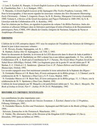 Septante


· J. Lust, E. Eynikel, K. Hauspie, A Greek-English Lexicon of the Septuagint, with the Collaboration of
G. Chamberlain, Part. 1. A.-I, Stuttgart, 1992 ;
· T. Muraoka, A Greek-English Lexicon of the Septuagint (The Twelve Prophets), Louvain, 1993.
Pour la lexicographie, il faut encore signaler les nouveaux volumes des New Documents Illustrating
Early Christianity : Volume 5, Linguistic Essays, by H. R. Horsley, Macquarie University (Australie),
1989; Volume 6, A Review of the Greek Inscriptions and Papyri Published in 1980-1981, by S. R.
Llewelyn with the Collaboration of R. A. Kearsley, 1992.
Pour les citations par les Pères, on signalera la parution du volume 5 de Biblia Patristica. Index des
citations et allusions bibliques dans la littérature patristique (Centre d'Analyse et de Documentation
patristiques), Paris, CNRS, 1991 (Basile de Césarée, Grégoire de Nazianze, Grégoire de Nysse et
Amphiloque d'Iconium).

ÉDITIONS

L'édition de la LXX entreprise depuis 1931 sous les auspices de l'Académie des Sciences de Göttingen a
donné le jour à deux nouveaux volumes :
· J.-W. Wevers, Exodus, Septuaginta, vol. II, 1, 1991 ;
· R. Hanhart, Esdrae liber II, Septuaginta, vol. VIII, 2, 1993.
Parmi les documents de Qumrân, la révision de la LXX découverte dans le désert de Juda et publiée à
titre préliminaire par D. Barthélemy en 1963 a donné lieu à une édition approfondie : E. Tov, with the
Collaboration of R. A. Kraft and a Contribution by P. J. Parsons, The Greek Minor Prophets Scroll from
Nahal Hever (8HvXIIgr), Oxford, 1990. Les fragments grecs de la grotte IV ont été édités par P. W.
Skehan, E. C. Ulrich et J. E. Sanderson : Qumran Cave 4. IV. Palaeo-Hebrew and Greek Biblical
Manuscripts, Oxford, 1992.
Les savants espagnols nous font maintenant connaître le texte antiochien de la Septante des Règnes :
· N. Fernàndez Marcos et J. R. Busto Saiz, El texto antioqueno de la Biblia griega, 1, 1-2 Samuel, con la
colaboración de M. V. Spottorno y Diaz Caro y S. P. Cowe, Madrid, 1989 ;
· N. Fernàndez Marcos et J. R. Busto Saiz, El texto antioqueno de la Biblia griega, 11, 1-2 Reyes, con la
colaboración de M. V. Spottorno y Diaz Caro, Madrid, 1992.
L'édition de Josué préparée par M. Margolis a été partiellement éditée par E. Tov, Max L. Margolis, The
Book of Joshua in Greek, Part V : Joshua 19:39-24:33, Philadelphie, 1992.

HISTOIRE ET CRITIQUE TEXTUELLES

Les contributions les plus importantes sont :
· D. Barthélemy, Critique textuelle de l'Ancien Testament. 3. Ézéchiel, Daniel et les 12 Prophètes,
Fribourg, Göttingen, 1992 ;
· N. Fernàndez Marcos, Scribes and Translators. Septuagint and Old Latin in the Books of Kings, Leyde,
1994 ;
· Salvesen, Symmachus in the Pentateuch, Manchester, 1991 ;
· Z. Talshir, The Alternative Story of the Division of the Kingdom (LXX 3 Kingdoms 12:24a-z),
Jérusalem, 1993 (paru en hébreu en 1989) ;


 http://www.tradere.org/biblio/lxx/harl.htm (2 of 19) [02/03/2003 18:38:24]
 