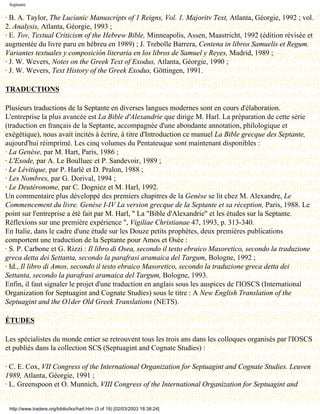Septante

· B. A. Taylor, The Lucianic Manuscripts of 1 Reigns, Vol. 1. Majoritv Text, Atlanta, Géorgie, 1992 ; vol.
2. Analysis, Atlanta, Géorgie, 1993 ;
· E. Tov, Textual Criticism of the Hebrew Bible, Minneapolis, Assen, Maastricht, 1992 (édition révisée et
augmentée du livre paru en hébreu en 1989) ; J. Trebolle Barrera, Centena in libros Samuelis et Regum.
Variantes textuales y composición literaria en los libros de Samuel y Reyes, Madrid, 1989 ;
· J. W. Wevers, Notes on the Greek Text of Exodus, Atlanta, Géorgie, 1990 ;
· J. W. Wevers, Text History of the Greek Exodus, Göttingen, 1991.

TRADUCTIONS

Plusieurs traductions de la Septante en diverses langues modernes sont en cours d'élaboration.
L'entreprise la plus avancée est La Bible d'Alexandrie que dirige M. Harl. La préparation de cette série
(traduction en français de la Septante, accompagnée d'une abondante annotation, philologique et
exégétique), nous avait incités à écrire, à titre d'Introduction ce manuel La Bible grecque des Septante,
aujourd'hui réimprimé. Les cinq volumes du Pentateuque sont maintenant disponibles :
· La Genèse, par M. Hart, Paris, 1986 ;
· L'Exode, par A. Le Boulluec et P. Sandevoir, 1989 ;
· Le Lévitique, par P. Harlé et D. Pralon, 1988 ;
· Les Nombres, par G. Dorival, 1994 ;
· Le Deutéronome, par C. Dogniez et M. Harl, 1992.
Un commentaire plus développé des premiers chapitres de la Genèse se lit chez M. Alexandre, Le
Commencement du livre. Genèse I-IV La version grecque de la Septante et sa réception, Paris, 1988. Le
point sur l'entreprise a été fait par M. Harl, " La "Bible d'Alexandrie" et les études sur la Septante.
Réflexions sur une première expérience ", Vigiliae Christianae 47, 1993, p. 313-340.
En Italie, dans le cadre d'une étude sur les Douze petits prophètes, deux premières publications
comportent une traduction de la Septante pour Amos et Osée :
· S. P. Carbone et G. Rizzi : Il libro di Osea, secondo il testo ebraico Masoretico, secondo la traduzione
greca detta dei Settanta, secondo la parafrasi aramaica del Targum, Bologne, 1992 ;
· Id., Il libro di Amos, secondo il testo ebraico Masoretico, secondo la traduzione greca detta dei
Settanta, secondo la parafrasi aramaica del Targum, Bologne, 1993.
Enfin, il faut signaler le projet d'une traduction en anglais sous les auspices de l'IOSCS (International
Organization for Septuagint and Cognate Studies) sous le titre : A New English Translation of the
Septuagint and the O1der Old Greek Translations (NETS).

ÉTUDES

Les spécialistes du monde entier se retrouvent tous les trois ans dans les colloques organisés par l'IOSCS
et publiés dans la collection SCS (Septuagint and Cognate Studies) :

· C. E. Cox, VII Congress of the International Organization for Septuagint and Cognate Studies. Leuven
1989, Atlanta, Géorgie, 1991 ;
· L. Greenspoon et O. Munnich, VIII Congress of the International Organization for Septuagint and


 http://www.tradere.org/biblio/lxx/harl.htm (3 of 19) [02/03/2003 18:38:24]
 