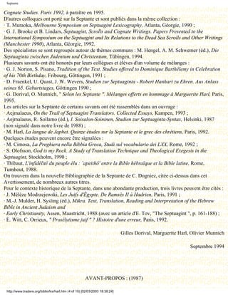 Septante

Cognate Studies. Paris 1992, à paraître en 1995.
D'autres colloques ont porté sur la Septante et sont publiés dans la même collection :
· T. Muraoka, Melbourne Symposium on Septuagint Lexicography, Atlanta, Géorgie, 1990 ;
· G. J. Brooke et B. Lindars, Septuagint, Scrolls and Cognate Writings. Papers Presented to the
lnternational Symposium on the Septuagint and Its Relations to the Dead Sea Scrolls and Other Writings
(Manchester 1990), Atlanta, Géorgie, 1992.
Des spécialistes se sont regroupés autour de thèmes communs : M. Hengel, A. M. Schwemer (éd.), Die
Septuaginta zwischen Judentum und Christentum, Tübingen, 1994.
Plusieurs savants ont été honorés par leurs collègues et élèves d'un volume de mélanges :
· G. J. Norton, S. Pisano, Tradition of the Text. Studies offered to Dominique Barthélemy in Celebration
of his 70th Birthday, Fribourg, Gôttingen, 1991 ;
· D. Fraenkel, U. Quast, J. W. Wevers, Studien zur Septuaginta - Robert Hanhart zu Ehren. Aus Anlass
seines 65. Geburtstages, Göttingen 1990 ;
· G. Dorival, O. Munnich, " Selon les Septante ". Mélanges offerts en hommage à Marguerite Harl, Paris,
1995.
Les articles sur la Septante de certains savants ont été rassemblés dans un ouvrage :
· Aejmalaeus, On the Trail of Septuagint Translators. Collected Essays, Kampen, 1993 ;
· Aejmalaeus, R. Sollamo (éd.), I. Soisalon-Soininen, Studien zur Septuaginta-Syntax, Helsinki, 1987
(non signalé dans notre livre de 1988) ;
· M. Harl, La langue de Japhet. Quinze études sur la Septante et le grec des chrétiens, Paris, 1992.
Quelques études peuvent encore être signalées :
· M. Cimosa, La Preghiera nella Bibbia Greca, Studi sul vocabulario dei LXX, Rome, 1992 ;
· S. Olofsson, God is my Rock. A Study of Translation Technique and Theological Exegesis in the
Septuagint, Stockholm, 1990 ;
· Thibaut, L'infidélité du peuple élu : `apeithô' entre la Bible hébraïque et la Bible latine, Rome,
Turnhout, 1988.
On trouvera dans la nouvelle Bibliographie de la Septante de C. Dogniez, citée ci-dessus dans cet
Avertissement, de nombreux autres titres.
Pour le contexte historique de la Septante, dans une abondante production, trois livres peuvent être cités :
· J. Mélèze Modrzejewski, Les Juifs d'Égypte. De Ramsès II à Hadrien, Paris, 1991 ;
· M.-J. Mulder, H. Sysling (éd.), Mikra. Text, Translation, Reading and Interpretation of the Hebrew
Bible in Ancient Judaism and
· Early Christianity, Assen, Maastricht, 1988 (avec un article d'E. Tov, "The Septuagint ", p. 161-188) ;
· E. Witt, C. Orrieux, " Prosélytisme juif " ? Histoire d'une erreur, Paris, 1992.

                                                                              Gilles Dorival, Marguerite Harl, Olivier Munnich

                                                                                                              Septembre 1994


                                               Dernière modification le 13 juin 1998

                                                       AVANT-PROPOS : (1987)

 http://www.tradere.org/biblio/lxx/harl.htm (4 of 19) [02/03/2003 18:38:24]
 