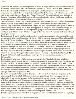 Septante




Nous avons pris naguère l'initiative de proposer au public de langue française une traduction annotée de
la Septante, sous le titre La Bible d'Alexandrie. Le volume 1, la Genèse, a paru en 1986. La Septante est
la première version de la Bible hébraïque, faite en grec à partir du IIIe siècle avant notre ère, à
Alexandrie, par des Juifs dont on dit qu'ils étaient au nombre de " soixante-dix ". Elle est devenue par la
suite ce que les chrétiens appelèrent leur " Ancien Testament ". Oeuvre d'une importance capitale à la
fois pour l'histoire du judaïsme hellénistique et la compréhension des origines chrétiennes, cette Bible
grecque est encore trop largement et injustement méconnue.
Tout en élaborant et faisant avancer ce programme, mes collaborateurs du centre Lenain de Tillemont et
moi-même étions bien conscients qu'il fallait en même temps offrir une introduction générale à la
Septante : depuis quelques décennies elle est l'objet d'une attention renouvelée, parce qu'elle se trouve au
carrefour de plusieurs disciplines en plein développement. Il nous paraît donc souhaitable, malgré les
difficultés, de tenter maintenant de faire le point sur quelques-uns des résultats récemment acquis,
d'indiquer les problèmes encore débattus, de suggérer des perspectives de recherche parfois ouvertes par
nos propres travaux.
Les instruments de travail actuellement disponibles, en anglais et en espagnol notamment, ou bien sont
anciens, même s'ils restent fort utiles (H.B. Swete, 1902), ou bien sont seulement bibliographiques (S.P.
Brock, C.T. Fritsch, S. Jellicoe, 1973), ou bien n'abordent pas toutes les questions que nous voulons
traiter (S. Jellicoe, 1968 ; N. Fernàndez Marcos, 1979). Venus à la Septante depuis la patristique grecque,
nous estimons en effet important de ne pas nous limiter à l'histoire de la Septante, ni même aux
problèmes posés par son texte, mais d'examiner sa " réception " par ceux qui l'ont utilisée, les Juifs
hellénisés d'abord, les rédacteurs du Nouveau Testament et les chrétiens de langue grecque ensuite.
En langue française, il n'existe sur la Septante aucun ouvrage d'ensemble, même si nous pouvons citer et
utiliser bon nombre d'études particulières remarquables, par exemple celles de D. Barthélemy, P.-M.
Bogaert, S. Daniel, R. Le Déaut, et d'autres encore que l'on trouvera mentionnées dans notre
bibliographie.
Dès l'Antiquité, la Septante a été l'objet de controverse: elle fut d'abord admirée dans le judaïsme
hellénistique, puis sévèrement corrigée et finalement rejetée par le judaïsme palestinien. Adoptée par les
premiers chrétiens, elle servit de modèle à la plupart des autres versions anciennes de la Bible et resta
même le texte de référence pour les Églises modernes de rite grec. Elle a cependant été mise en question
dans le christianisme même, remaniée et finalement remplacée en Occident pour la plupart des livres
bibliques par la version latine de Jérôme faite sur l'hébreu. Son souvenir s'est effacé dans la mémoire de
ceux qui fondent leur religion sur la Bible.
En faisant retour au texte hébreu dès le IIe siècle de notre ère, les Juifs clôturaient cinq ou six siècles au
cours desquels ils avaient lu la Bible aussi bien en grec qu'en hébreu. Cette période pourtant non
négligeable de leur histoire religieuse tomba dans un oubli à peu près complet : seules quelques
réflexions talmudiques sur la Septante attestent la permanence d'un intérêt pour ce texte. A l'époque
moderne, la Septante reste encore très largement occultée dans la conscience et la culture juives du plus
grand nombre, alors même que des études savantes émanant d'érudits juifs contribuent brillamment à une
meilleure connaissance de ce que fut cette première version juive de la Bible hébraïque. On songe ici aux
travaux de Z. Frankel, de E. Bickerman, de I.L. Seeligmann, de P. Katz (Walters), de H.M. Orlinsky, de
bien d'autres jusqu'aux " septantistes " israéliens contemporains comme E. Tov.
Dans les Églises chrétiennes d'Occident, la Vulgate latine fut le seul "Ancien Testament" du Moyen Âge

 http://www.tradere.org/biblio/lxx/harl.htm (5 of 19) [02/03/2003 18:38:24]
 