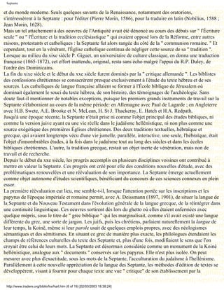 Septante

et du monde moderne. Seuls quelques savants de la Renaissance, notamment des oratoriens,
s'intéressèrent à la Septante : pour l'éditer (Pierre Morin, 1586), pour la traduire en latin (Nobilius, 1588 ;
Jean Morin, 1628).
Mais un tel attachement à des oeuvres de l'Antiquité avait été dénoncé au cours des débats sur " l'Écriture
seule " ou " l'Écriture et la tradition ecclésiastique " qui avaient opposé lors de la Réforme, entre autres
raisons, protestants et catholiques : la Septante fut alors rangée du côté de la " communion romaine. " Et
cependant, tout en la vénérant, l'Église catholique continua de négliger cette source de sa " tradition ".
Lorsque au milieu du xixe siècle P. Giguet, un universitaire de culture classique, en donna une traduction
française (1865-1872), cet effort inattendu, original, resta sans écho malgré l'appui du R.P. Duley, de
l'ordre des Dominicains.
La fin du xixe siècle et le début du xxe siècle furent dominés par la " critique allemande ". Les biblistes
des confessions chrétiennes se consacrèrent presque exclusivement à l'étude du texte hébreu et de ses
sources. Les catholiques de langue française allaient se former à l'École biblique de Jérusalem où
dominait également le souci du texte hébreu, de son histoire, des témoignages de l'archéologie. Sans
doute faut-il mentionner de notables exceptions, puisque les premiers grands instruments de travail sur la
Septante s'élaboraient au cours de la même période: en Allemagne avec Paul de Lagarde ; en Angleterre
avec H.B. Swete, A.E. Brooke et N. McLean, H. St J. Thackeray, E. Hatch et H.A. Redpath.
Jusqu'à une époque récente, la Septante n'était prise ni comme l'objet principal des études bibliques, ni
comme la version juive ayant eu une vie réelle dans le judaïsme hellénistique, ni non plus comme une
source exégétique des premières Églises chrétiennes. Des deux traditions textuelles, hébraïque et
grecque, qui avaient longtemps vécu d'une vie jumelle, parallèle, interactive, une seule, l'hébraïque, était
l'objet d'innombrables études, à la fois dans le judaïsme tout au long des siècles et dans les écoles
bibliques chrétiennes. L'autre, la tradition grecque, restait un objet inerte de vénération, mais non de
travail et de recherche.
Depuis le début du xxe siècle, les progrès accomplis en plusieurs disciplines voisines ont contribué à
mettre en valeur la Septante. Ces progrès ont créé pour elle des conditions nouvelles d'étude, avec des
problématiques renouvelées et une réévaluation de son importance. La Septante émerge actuellement
comme objet autonome d'études scientifiques, bénéficiant du concours de ces sciences connexes en plein
essor.
La première réévaluation eut lieu, me semble-t-il, lorsque l'attention portée sur les inscriptions et les
papyrus de l'époque impériale et romaine permit, avec A. Deissmann (1897, 1901), de situer la langue de
la Septante et du Nouveau Testament dans l'évolution générale de la langue grecque, de la réintégrer dans
une continuité linguistique. Ces oeuvres sortirent dès lors du ghetto où elles étaient enfermées avec
quelque mépris, sous le titre de " grec biblique " qui les marginalisait, comme s'il avait existé une langue
différente du grec, une sorte de jargon. Les juifs, puis les chrétiens, parlaient naturellement la langue de
leur temps, la Koinê, même si leur parole usait de quelques emplois propres, avec des néologismes
sémantiques et des sémitismes. En situant ce grec de manière plus exacte, les philologues étendaient les
champs de références culturelles du texte des Septante et, plus d'une fois, modifiaient le sens que l'on
croyait être celui de leurs mots. La Septante est désormais considérée comme un monument de la Koinè
hellénistique, analogue aux " documents " conservés sur les papyrus. Elle n'est plus isolée. On peut
mesurer avec plus d'exactitude, sous les mots de la Septante, l'acculturation du judaïsme à l'hellénisme.
Parallèlement à cette nouvelle appréciation de la langue des Septante, les méthodes d'édition de textes se
développèrent, visant à fournir pour chaque texte une vue " critique" de son établissement par la

 http://www.tradere.org/biblio/lxx/harl.htm (6 of 19) [02/03/2003 18:38:24]
 
