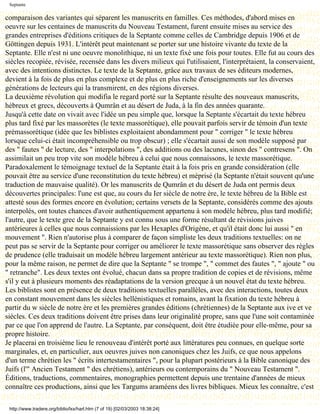 Septante

comparaison des variantes qui séparent les manuscrits en familles. Ces méthodes, d'abord mises en
oeuvre sur les centaines de manuscrits du Nouveau Testament, furent ensuite mises au service des
grandes entreprises d'éditions critiques de la Septante comme celles de Cambridge depuis 1906 et de
Göttingen depuis 1931. L'intérêt peut maintenant se porter sur une histoire vivante du texte de la
Septante. Elle n'est ni une oeuvre monolithique, ni un texte fixé une fois pour toutes. Elle fut au cours des
siècles recopiée, révisée, recensée dans les divers milieux qui l'utilisaient, l'interprétaient, la conservaient,
avec des intentions distinctes. Le texte de la Septante, grâce aux travaux de ses éditeurs modernes,
devient à la fois de plus en plus complexe et de plus en plus riche d'enseignements sur les diverses
générations de lecteurs qui la transmirent, en des régions diverses.
La deuxième révolution qui modifia le regard porté sur la Septante résulte des nouveaux manuscrits,
hébreux et grecs, découverts à Qumrân et au désert de Juda, à la fin des années quarante.
Jusqu'à cette date on vivait avec l'idée un peu simple que, lorsque la Septante s'écartait du texte hébreu
plus tard fixé par les massorètes (le texte massorétique), elle pouvait parfois servir de témoin d'un texte
prémassorétique (idée que les biblistes exploitaient abondamment pour " corriger " le texte hébreu
lorsque celui-ci était incompréhensible ou trop obscur) ; elle s'écartait aussi de son modèle supposé par
des " fautes " de lecture, des " interpolations ", des additions ou des lacunes, sinon des " contresens ". On
assimilait un peu trop vite son modèle hébreu à celui que nous connaissons, le texte massorétique.
Paradoxalement le témoignage textuel de la Septante était à la fois pris en grande considération (elle
pouvait être au service d'une reconstitution du texte hébreu) et méprisé (la Septante n'était souvent qu'une
traduction de mauvaise qualité). Or les manuscrits de Qumrân et du désert de Juda ont permis deux
découvertes principales: l'une est que, au cours du Ier siècle de notre ère, le texte hébreu de la Bible est
attesté sous des formes encore en évolution; certains versets de la Septante, considérés comme des ajouts
interpolés, ont toutes chances d'avoir authentiquement appartenu à son modèle hébreu, plus tard modifié;
l'autre, que le texte grec de la Septante y est connu sous une forme résultant de révisions juives
antérieures à celles que nous connaissions par les Hexaples d'Origène, et qu'il était donc lui aussi " en
mouvement ". Rien n'autorise plus à comparer de façon simpliste les deux traditions textuelles: on ne
peut pas se servir de la Septante pour corriger ou améliorer le texte massorétique sans observer des règles
de prudence (elle traduisait un modèle hébreu largement antérieur au texte massorétique). Rien non plus,
pour la même raison, ne permet de dire que la Septante " se trompe ", " commet des fautes ", " ajoute " ou
" retranche". Les deux textes ont évolué, chacun dans sa propre tradition de copies et de révisions, même
s'il y eut à plusieurs moments des réadaptations de la version grecque à un nouvel état du texte hébreu.
Les biblistes sont en présence de deux traditions textuelles parallèles, avec des interactions, toutes deux
en constant mouvement dans les siècles hellénistiques et romains, avant la fixation du texte hébreu à
partir du w siècle de notre ère et les premières grandes éditions (chrétiennes) de la Septante aux ive et ve
siècles. Ces deux traditions doivent être prises dans leur originalité propre, sans que l'une soit contaminée
par ce que l'on apprend de l'autre. La Septante, par conséquent, doit être étudiée pour elle-même, pour sa
propre histoire.
Je placerai en troisième lieu le renouveau d'intérêt porté aux littératures peu connues, en quelque sorte
marginales, et, en particulier, aux oeuvres juives non canoniques chez les Juifs, ce que nous appelons
d'un terme chrétien les " écrits intertestamentaires ", pour la plupart postérieurs à la Bible canonique des
Juifs (l'" Ancien Testament " des chrétiens), antérieurs ou contemporains du " Nouveau Testament ".
Éditions, traductions, commentaires, monographies permettent depuis une trentaine d'années de mieux
connaître ces productions, ainsi que les Targums araméens des livres bibliques. Mieux les connaître, c'est

 http://www.tradere.org/biblio/lxx/harl.htm (7 of 19) [02/03/2003 18:38:24]
 