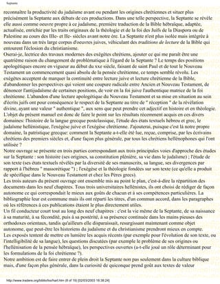 Septante

reconnaître la productivité du judaïsme avant ou pendant les origines chrétiennes et situer plus
précisément la Septante aux débuts de ces productions. Dans une telle perspective, la Septante se révèle
elle aussi comme oeuvre propre à ce judaïsme, première traduction de la Bible hébraïque, adaptée,
actualisée, enrichie par les traits originaux de la théologie et de la foi des Juifs de la Diaspora ou de
Palestine au cours des IIIe- et IIe- siècles avant notre ère. La Septante n'est plus isolée mais intégrée à
nouveau dans un très large corpus d'oeuvres juives, véhiculant des traditions de lecture de la Bible qui
entourent l'éclosion du christianisme.
Oserai-je, lectrice des travaux modernes des exégètes chrétiens, ajouter ce qui me paraît être une
quatrième raison du changement de problématique à l'égard de la Septante ? Le temps des positions
apologétiques encore en vigueur au début du xxe siècle, faisant de saint Paul et de tout le Nouveau
Testament un commencement quasi absolu de la pensée chrétienne, ce temps semble révolu. Les
exégètes acceptent de marquer la continuité entre lecture juive et lecture chrétienne de la Bible,
d'abandonner les perspectives qui voient une coupure radicale entre Ancien et Nouveau Testament, de
dénoncer l'antijudaïsme de certaines positions, de voir en la foi juive l'authentique matrice de la foi
chrétienne. L'abandon d'une lecture apologétique du Nouveau Testament et sa mise en situation au sein
d'écrits juifs ont pour conséquence le respect de la Septante au titre de " réception " de la révélation
divine, ayant une valeur " authentique ", aux sens que peut prendre cet adjectif en histoire et en théologie.
L'objet du présent manuel est donc de faire le point sur les résultats récemment acquis en ces divers
domaines: l'histoire de la langue grecque postclassique, l'étude des états textuels hébreu et grec, le
judaïsme hellénistique, l'exégèse juive et l'exégèse chrétienne. J'ajouterai, puisque c'est là notre propre
domaine, la patristique grecque: comment la Septante a-t-elle été lue, reçue, comprise, par les écrivains
chrétiens des premiers siècles et, d'une façon plus générale, par tous les chrétiens hellénophones qui l'ont
utilisée ?
Notre ouvrage se présente en trois parties correspondant aux trois principales voies d'approche des études
sur la Septante : son histoire (ses origines, sa constitution plénière, sa vie dans le judaïsme) ; l'étude de
son texte (ses états textuels révélés par la diversité de ses manuscrits, sa langue, ses divergences par
rapport à l'hébreu " massorétique ") ; l'exégèse et la théologie fondées sur son texte (ce qu'elle a produit
de spécifique dans le Nouveau Testament et chez les Pères grecs).
Les trois auteurs du présent ouvrage ont ensemble mis au point le plan, c'est-à-dire la répartition des
documents dans les neuf chapitres. Tous trois universitaires hellénistes, ils ont choisi de rédiger de façon
autonome ce qui correspondait le mieux aux goûts de chacun et à ses compétences particulières. La
bibliographie leur est commune mais ils ont réparti les titres, d'un commun accord, dans les paragraphes
où les références à ces publications étaient le plus directement utiles.
Un fil conducteur court tout au long des neuf chapitres : c'est la vie même de la Septante, de sa naissance
à sa maturité, à sa fécondité, puis à sa postérité, à sa présence continuée dans les mains pieuses des
orthodoxes orientaux, tandis qu'ailleurs elle disparaissait, resurgissant maintenant comme objet
autonome, que peut-être les historiens du judaïsme et du christianisme prendront mieux en compte.
Les exposés tentent de mettre en lumière les acquis récents (par exemple pour l'évolution de son texte, ou
l'intelligibilité de sa langue), les questions discutées (par exemple le problème de ses origines ou
l'hellénisation de la pensée hébraïque), les perspectives ouvertes (a-t-elle joué un rôle déterminant pour
les formulations de la foi chrétienne ?).
Notre ambition est de faire entrer de plein droit la Septante non pas seulement dans la culture biblique
mais, d'une façon plus générale, dans la curiosité de quiconque prend goût aux textes de valeur

 http://www.tradere.org/biblio/lxx/harl.htm (8 of 19) [02/03/2003 18:38:24]
 