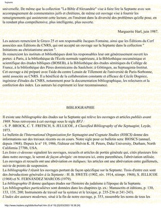 Septante

universelle. De même que la collection "La Bible d'Alexandrie" vise à faire lire la Septante avec son
accompagnement de commentaires juifs et chrétiens, de même cet ouvrage vise à fournir les
renseignements qui assisteront cette lecture, en l'insérant dans la diversité des problèmes qu'elle pose, en
la rendant plus compréhensive, plus intelligente, plus ouverte.

                                                                                       Marguerite Harl, juin 1987.

Les auteurs remercient le Greco 25 et son responsable Jacques Fontaine, ainsi que les Éditions du Cerf
associées aux Éditions du CNRS, qui ont accepté un ouvrage sur la Septante dans la collection "
Initiations au christianisme ancien ".
Ils remercient les instituts et bibliothèques dont les responsables leur ont généreusement ouvert les
portes: à Paris, à la bibliothèque de l'École normale supérieure, à la Bibliothèque oecuménique et
scientifique des études bibliques (BOSEB), à la Bibliothèque des études sémitiques du Collège de
France, à la bibliothèque des Pères dominicains du Saulchoir; à Göttingen, au Septuaginta-Institut.
Cet ouvrage a été préparé avec l'aide du centre Lenain de Tillemont de l'université de Paris-Sorbonne,
unité associée au CNRS. Il a bénéficié de la collaboration constante et efficace de Cécile Dogniez,
ingénieur d'études du CNRS, notamment pour la documentation bibliographique, les relectures et la
confection des index. Les auteurs lui expriment ici leur reconnaissance.


                                               Dernière modification le 13 juin 1998

                                                             BIBLIOGRAPHIE

Il existe une bibliographie des études sur la Septante qui relève les ouvrages et articles publiés avant
1969. Nous renvoyons à cet ouvrage sous le sigle BFJ :
- S. P. BROCK, C. T. FRITSCH, S. JELLICOE, A Classified Bibliography of the Septuagint, Leyde,
1973.
Le bulletin de l'International Organization for Septuagint and Cognate Studies (IOSCS) donne des
informations sur des travaux récents ou en cours. Notre sigle pour ce bulletin sera: BIOSCS (annuel,
depuis 1968). Depuis le n° 19, 1986, l'éditeur est Melvin K. H. Peters, Duke University, Durham, North
California 27706, USA.
Les listes ci-dessous signalent les ouvrages, recueils et articles de portée générale qui, cités plusieurs fois
dans notre ouvrage, le seront de façon abrégée: on trouvera ici, entre parenthèses, l'abréviation utilisée.
Les ouvrages et recueils ont une abréviation en italiques; les articles ont une abréviation entre guillemets,
suivie de points de suspension.
La bibliographie I réunit les ouvrages portant de façon spécifique sur la Septante. Trois d'entre eux sont
des Introductions générales à la Septante : H. B. SWETE (1902, rév. 1914, réimpr. 1968), S. JELLICOE
(1968) et N. FERNÀNDEZ MARCOS (1979).
La bibliographie II donne quelques études sur l'histoire du judaïsme à l'époque de la Septante.
Les bibliographies particulières sont données dans les chapitres (p. ex.: Manuscrits et éditions, p. 130,
133, 135, 200; Instruments de travail sur la syntaxe et le lexique, p. 235-236 et 241-243).
L'index des auteurs modernes, situé à la fin de notre ouvrage, p. 353, rassemble les noms de tous les

 http://www.tradere.org/biblio/lxx/harl.htm (9 of 19) [02/03/2003 18:38:24]
 